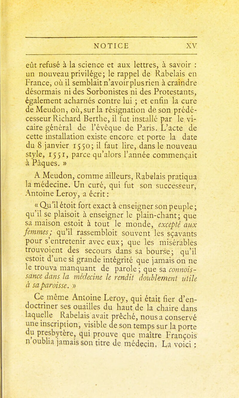 eût refusé à la science et aux lettres, à savoir : un nouveau privilège; le rappel de Rabelais en France, où il semblait n'avoir plusrien à craindre désormais ni des Sorbonistes ni des Protestants, également acharnés contre lui ; et enfin la cure de Meudon, où, sur la résignation de son prédé- cesseur Richard Berthe, il fut installé par le vi- caire général de l'évèque de Paris. L'acte de cette installation existe encore et porte la date du 8 janvier 1550; il faut lire, dans le nouveau style, 1551, parce qu'alors Tannée commençait à Pâques. » A Meudon, comme ailleurs, Rabelais pratiqua la médecine. Un curé, qui fut son successeur, Antoine Leroy, a écrit : « Qii'il étoit fort exact à enseigner son peuple ; qu'il se plaisoit à enseigner le plain-chant; que sa maison estoit à tout le monde, excepté aux femmes; qu'il rassembloit souvent les sçavants pour s'entretenir avec eux; que les misérables trouvoient des secours dans sa bourse; qu'il estoit d'une si grande intégrité que jamais on ne le trouva manquant de parole ; que sa connois- sance dans la médecine le rendit doublement utile à sa paroisse. » Ce même Antoine Leroy, qui était fier d'en- doctriner ses ouailles du haut de la chaire dans laquelle Rabelais avait prêché, nous a conservé une mscription, visible de son temps sur la porte du presbytère, qui prouve que maître François n oubha jamais son titre de médeçin, La voici :