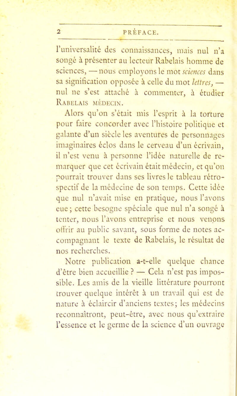 l'universalité des connaissances, mais nul n'a songé à présenter au lecteur Rabelais homme de sciences, —nous employons le mot. sciences dans sa signification opposée à celle du mot lettres, — nul ne s'est attaché à commenter, à étudier Rabelais médecin. Alors qu'on s'était mis l'esprit à la torture pour fiùre concorder avec l'histoire politique et galante d'un siècle les aventures de personnages imaginaires éclos dans le cerveau d'un écrivain, il n'est venu à personne l'idée naturelle de re- marquer que cet écrivain était médecin^ et qu'on pourrait trouver dans ses livres le tableau rétro- spectif de la médecine de son temps. Cette idée que nul n'avait mise en pratique,, nous l'avons eue ; cette besogne spéciale que nul n'a songé à tenter, nous l'avons entreprise et nous venons offrir au public savant, sous forme de notes ac- compagnant le texte de Rabelais, le résultat de nos recherches. Notre publication a-t-elle quelque chance d'être bien accueiUie ? — Cela n'est pas impos- sible. Les amis de la vieille littérature pourront trouver quelque intérêt à un travail qui est de nature à éclaircir d'anciens textes; les médecins reconnaîtront, peut-être, avec nous qu'extraire l'essence et le germe de la science d'un ouvrage