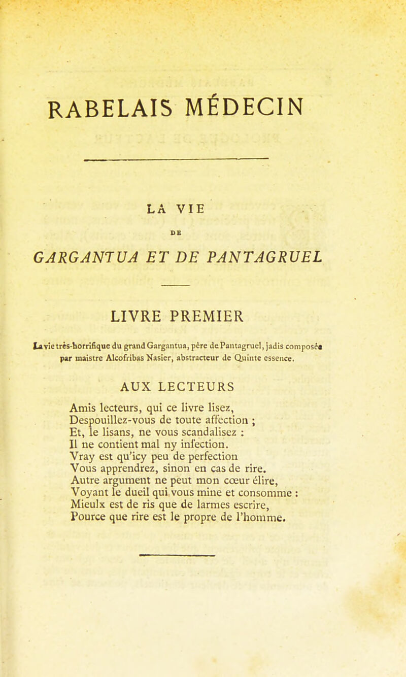 RABELAIS MÉDECIN LA VIE DB GARGANTUA ET DE PANTAGRUEL LIVRE PREMIER tavîetrès-liorrifiquedu grand Gargantua, père de Pantagruel, jadis composé* par inaistre Alcofribas Nasier, abstracteur de Q.uinte essence. AUX LECTEURS Amis lecteurs, qui ce livre lisez, Despouillez-vous de toute affection ; Et, le lisans, ne vous scandalisez : Il ne contient mal ny infection. Vray est qu'icy peu de perfection Vous apprendrez, sinon en cas de rire. Autre argument ne peut mon cœur élire, Voyant le dueil qui vous mine et consomme : Mieulx est de ris que de larmes escrire, Pource que rire est le propre de l'homme.