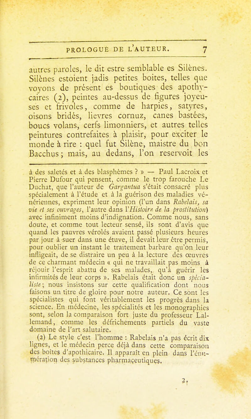 autres paroles, le dit estre semblable es Silènes. Silènes estoient jadis petites boites, telles que voyons de présent es boutiques des apoth}-- caires (2), peintes au-dessus de figures joyeu- ses et frivoles, comme de harpies, satyres, oisons bridés, lièvres cornuz, canes bastées, boucs volans, cerfs limonniers, et autres telles peintures contrefaites à plaisir, pour exciter le monde à rire : quel fut Silène, maistre du bon Bacchus; mais, au dedans, l'on reservoit les à des saletés et à des blasphèmes ?» — Paul Lacroix et Pierre Dufour qui pensent, comme le trop farouche Le Duchat, que l'auteur de GarganUia s'était consacré plus spécialement à l'étude et à la guérison des maladies vé- nériennes, expriment leur opinion (l'un dans Rabelais, sa vie et ses oui/rages, l'autre dans l'Histoire de la pivstitiition) avec infiniment moins d'indignation. Comme nous, sans doute, et comme tout lecteur sensé, ils sont d'avis que quand les pauvres véroles avaient passé plusieurs heures par jour à suer dans une étuve, il devait leur être permis, pour oublier un instant le traitement barbare qu'on leur infligeait, de se distraire un peu à la lecture des œuvres de ce charmant médecin « qui ne travaillait pas moins à réjouir l'esprit abattu de ses malades, qu'à guérir les infirmités de leur corps ». Rabelais était donc un spccia~ liste ; nous insistons sur cette qualification dont nous faisons un titre de gloire pour notre auteur. Ce sont les spécialistes qui font véritablement les progrès dans la science. En médecine, les spécialités et les monographies sont, selon la comparaison fort juste du professeur Lal- lemand, comme les défrichements partiels du vaste domaine de l'art salutaire. (2) Le style c'est l'homme : Rabelais n'a pas écrit dix lignes, et le médecin perce déjà dans cette comparaison des boîtes d'apothicaire. Il apparaît en plein dans l'énu- méra^ioq des substances pharmaçeutiques. 1,