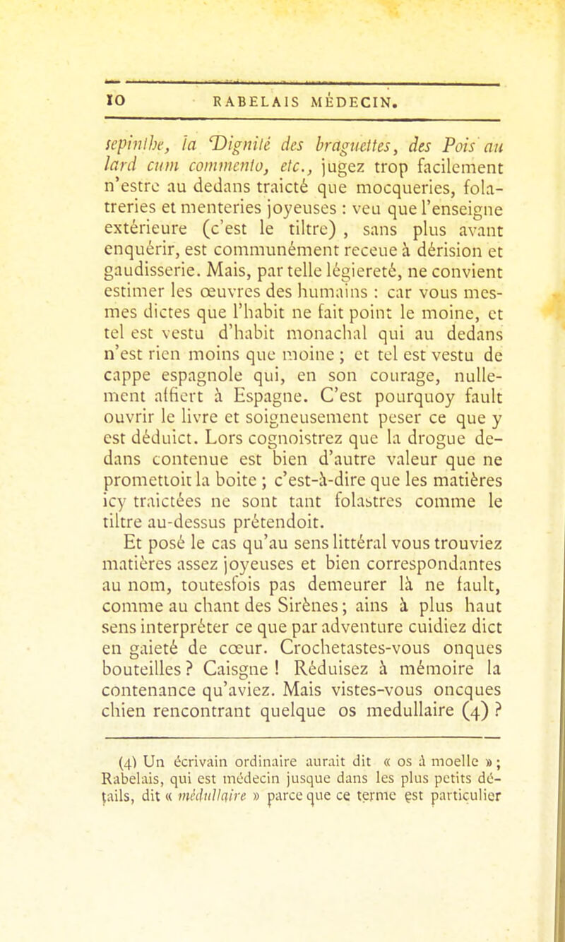 scpiiilbe, la T)ignitc des braguettes, des Pois'au lard eu m comniento, etc., jugez trop facilement n'estre au dedans traicté que mocqueries, fola- treries et menteries joyeuses : veu que l'enseigne extérieure (c'est le tiltre) , sans plus avant enquérir, est communément receue à dérision et gaudisserie. Mais, par telle légiereté, ne convient estimer les oeuvres des humains : car vous mes- mes dictes que l'habit ne fait point le moine, et tel est vestu d'habit monachal qui au dedans n'est rien moins que moine ; et tel est vestu de cappe espagnole qui, en son courage, nulle- ment aifiert à Espagne. C'est pourquoy fault ouvrir le livre et soigneusement peser ce que y est déduict. Lors cognoistrez que la drogue de- dans contenue est bien d'autre valeur que ne prometioit la boite ; c'est-à-dire que les matières icy traictées ne sont tant folastres comme le tiltre au-dessus prétendoit. Et posé le cas qu'au sens littéral vous trouviez matières assez joyeuses et bien correspondantes au nom, toutesfois pas demeurer là ne fault, comme au chant des Sirènes ; ains à plus haut sens interpréter ce que par adventure cuidiez dict en gaieté de cœur. Crochetastes-vous onques bouteilles ? Caisgne ! Réduisez à mémoire la contenance qu'aviez. Mais vistes-vous oncques chien rencontrant quelque os médullaire (4) ? (4) Un écrivain ordinaire aurait dit « os ù moelle » ; Rabelais, qui est médecin jusque dans les plus petits dé- tails, dit « mèdtitlciire » parce (^ue ce terme çst particulier