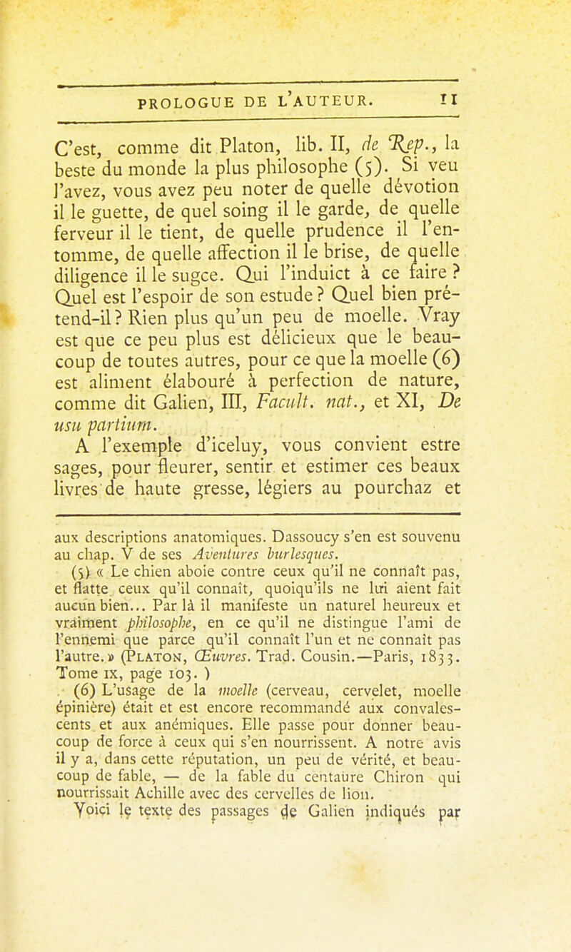 C'est, comme dit Platon, lib. II, de %ep., la beste du monde la plus philosophe (5). Si yeu l'avez, vous avez peu noter de quelle dévotion il le guette, de quel soing il le garde, de quelle ferveur il le tient, de quelle prudence il l'en- tomme, de quelle affection il le brise, de quelle diligence il le sugce. Qui l'induict à ce faire ? Oiael est l'espoir de son estude ? Quel bien pré- tend-il ? Rien plus qu'un peu de moelle. Vray est que ce peu plus est déhcieux que le beau- coup de toutes autres, pour ce que la moelle (6) est aliment élabouré à perfection de nature, comme dit GaUen, III, Facult. nat., et XI, De usii partiiim. A l'exemple d'iceluy, vous convient estre sages, pour fleurer, sentir et estimer ces beaux livres de haute gresse, légiers au pourchaz et aux descriptions anatomiques. Dassoucy s'en est souvenu au chap. V de ses Aventures burlesques. (5) « Le chien aboie contre ceux qu'il ne connaît pas, et flatte ceux qu'il connaît, quoiqu'ils ne lu-i aient fait aucun bien... Parla il manifeste un naturel heureux et vraiment philosophe, en ce qu'il ne distingue l'ami de l'ennemi que parce qu'il connaît l'un et ne connaît pas l'autre.» (Platon, Œuvres. Trud. Cousin.—Paris, 1833. Tome IX, page 103. ) . (6) L'usage de la moelle (cerveau, cervelet, moelle épinière) était et est encore recommandé aux convales- cents et aux anémiques. Elle passe pour donner beau- coup de force à ceux qui s'en nourrissent. A notre avis il y a, dans cette réputation, un peu de vérité, et beau- coup de fable, — de la fable du centaure Chiron qui nourrissait Achille avec des cervelles de lion, yoiçi Iç texte des passages Galien indic^ués par