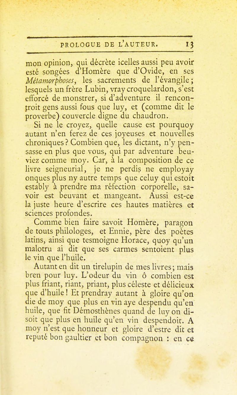 mon opinion, qui décrète icelles aussi peu avoir esté songées d'Homère que d'Ovide, en ses Métamorphoses, les sacrements de l'évangile; lesquels un frère Lubin, vray croquelardon, s'est efforcé de monstrer, si d'adventure il rencon- froit gens aussi fous que luy, et (comme dit le proverbe) couvercle digne du chaudron. Si ne le croyez, quelle cause est pourquoy autant n'en ferez de ces joyeuses et nouvelles chroniques ? Combien que, les dictant, n'y pen- sasse en plus que vous, qui par adventure beu- viez comme moy. Car, à la composition de ce livre seigneurial, je ne perdis ne employay onques plus ny autre temps que celuy qui estoit estably à prendre ma réfection corporelle, sa- voir est beuvant et mangeant. Aussi est-ce la juste heure d'escrire ces hautes matières et sciences profondes. Comme bien faire savoit Homère, paragon de touts philologes, et Ennie, père des poètes latins, ainsi que tesmoigne Horace, quoy qu'un malotru ai dit que ses carmes sentoient plus le vin que l'huile. Autant en dit un tirelupin de mes livres ; mais bren pour luy. L'odeur du vin ô combien est plus friant, riant, priant, plus céleste et délicieux ue d'huile ! Et prendray autant à gloire qu'on ie de moy que plus en vin aye despendu qu'en huile, que fit Démosthènes quand de luy on di- soit que plus en huile qu'en vin despendoit. A moy n'est que honneur et gloire d'estre dit et réputé bon gaultier et bon compagnon : en cé