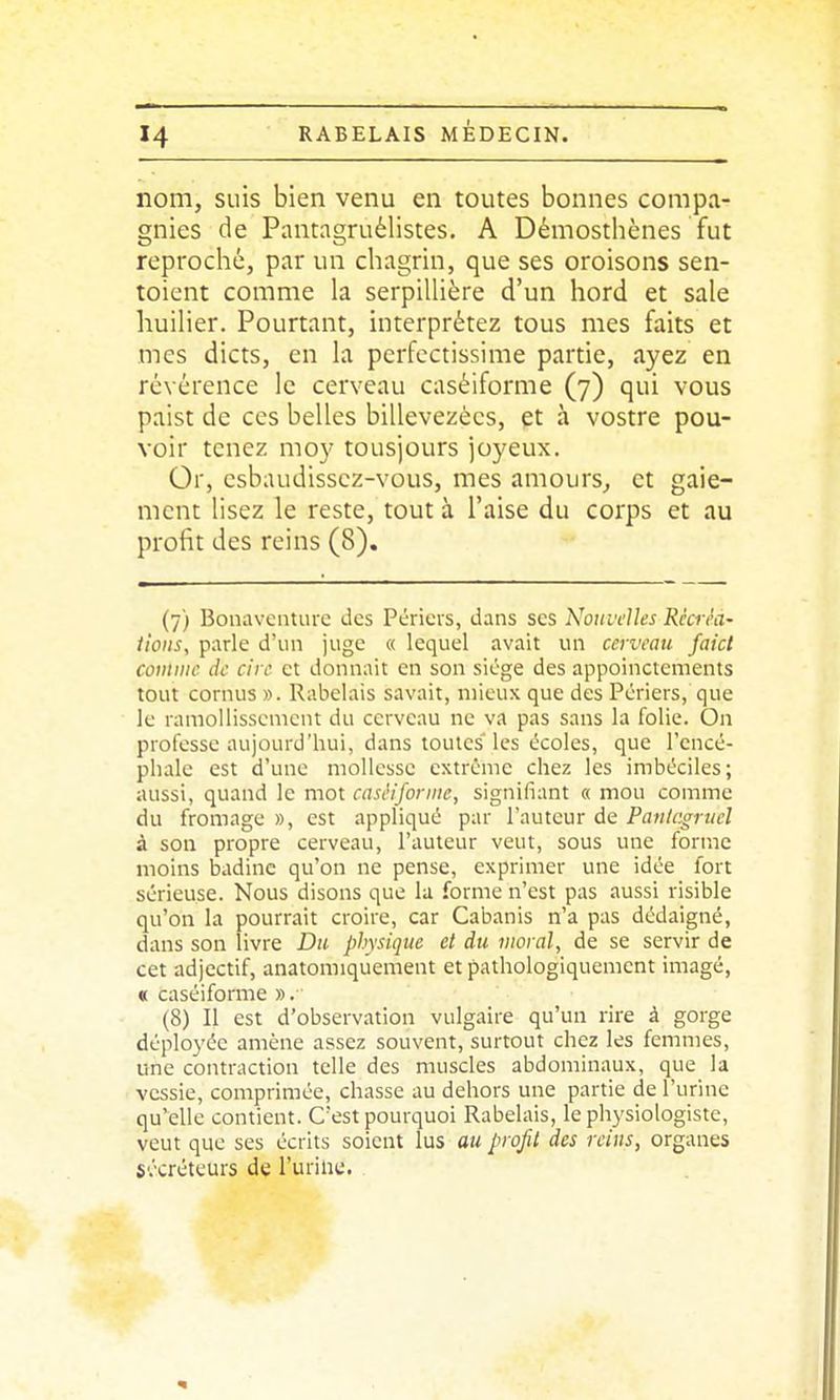 nom, suis bien venu en toutes bonnes compa- gnies de Pantagruélistes. A Démosthènes fut reproché, par un chagrin, que ses oroisons sen- toicnt comme la serpiUière d'un hord et sale huilier. Pourtant, interprétez tous mes faits et mes dicts, en la pcrfcctissime partie, ayez en révérence le cerveau caséiforme (7) qui vous paist de ces belles billevezècs, et à vostre pou- voir tenez moy tousjours joyeux. Or, csbaudisscz-vous, mes amours, et gaie- ment lisez le reste, tout à l'aise du corps et au profit des reins (8). (7) Boiiavciiture des Péricvs, dans ses Nouvelles Récréa' iioits, parle d'un juge « lequel avait un cerveau faicl comme de cire et donnait en son siège des appoinctements tout cornus ». Rabelais savait, mieux que des Périers, que le ramollissement du cerveau ne va pas sans la folie. On professe aujourd'hui, dans toutes'les écoles, que l'encé- phale est d'une mollesse extrême chez les imbéciles; aussi, quand le mot caséiforme, signifiant « mou comme du fromage », est appliqué par l'auteur de Pantagruel à son propre cerveau, l'auteur veut, sous une forme moins badine qu'on ne pense, exprimer une idée fort sérieuse. Nous disons que la forme n'est pas aussi risible qu'on la pourrait croire, car Cabanis n'a pas dédaigné, dans son livre Du physique et du moral, de se servir de cet adjectif, anatomiqûement et pathologiquement imagé, « caséiforme ». (8) Il est d'observation vulgaire qu'un rire à gorge déployée amène assez souvent, surtout chez les femmes, une contraction telle des muscles abdominaux, que la vessie, comprimée, chasse au dehors une partie de l'urine qu'elle contient. C'est pourquoi Rabelais, le physiologiste, veut que ses écrits soient lus au profil des reins, organes sécréteurs de l'urilie.