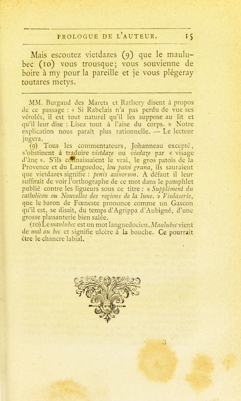 Mais escoutez vietdazes (9) que le maulu- bec (10) vous trousque; vous souvienne de boire à my pour la pareille et je vous plégeray toutares metys. MM. Buigaud des Marets et Ratlicr}' disent à propos de ce passage : « Si Rabelais n'a pas perdu de vue ses véroles, il est tout naturel qu'il les suppose au lit et qu'il leur dise : Lisez tout à l'aise du corps. » Notre explication nous paraît plus rationnelle. — Le lecteur jugera. (9) Tous les commentateurs, Johanneau excepté, .s'obstinent à traduire vîetda\e ou vieda\R par « visage d'âne ». S'ils ccffnaissaient le vrai, le gros patois de la Provence et du Languedoc, lou paloi grana, ils sauraient que vietdazes signifie : pénis asiiioniin. A défaut il leur suffirait de voir l'orthographe de ce mot dans le pamphlet publié contre les ligueurs sous ce titre : « Supplémenl du catholicon ou Nouvelles des régions de la lune. » Viedaserie, que le baron de Fœneste prononce comme un Gascon qu'il est, se disait, du temps d'Agrippa d'Aubigné, d'une grosse plaisanterie bien salée. (10) Leniaiiliibcc est un mot languedocien.M«z//î/Z'fC vient de mal nu hec et signifie ulcère à la bouche. Ce pourrait être le chancre labiaL