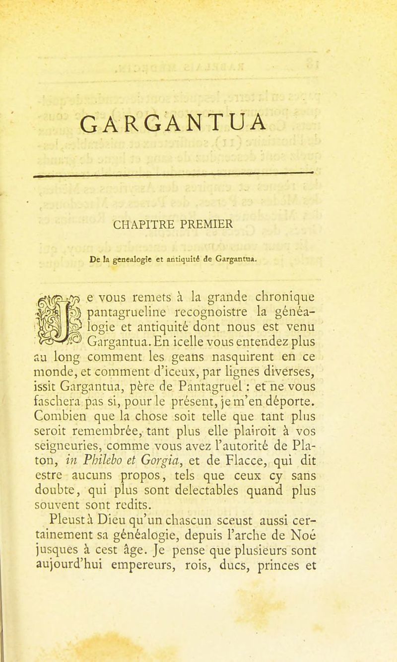 GARGANTUA CHAPITRE PREMIER De la généalogie et antiquité de Gargantua. e VOUS remets à k grande chronique pantagrueline recognoistre la généa- logie et antiquité dont nous est venu Gargantua. En icelle vous entendez plus au long comment les geans nasquirent en ce monde, et comment d'iceux, par lignes diverses, issit Gargantua, père de Pantagruel : et ne vous faschera pas si, pour le présent, je m'en déporte. Combien que la chose soit telle que tant plus seroit remembrée, tant plus elle plairoit à vos seigneuries, comme vous avez l'autorité de Pla- ton, in Philebo et Gorgia, et de Flacce, qui dit estre aucuns propos, tels que ceux cy sans doubte, qui plus sont délectables quand plus souvent sont redits. Pleustà Dieu qu'un chascun sceust aussi cer- tainement sa généalogie, depuis l'arche de Noé jusques à cest âge. Je pense que plusieurs sont aujourd'hui empereurs, rois, ducs, princes et
