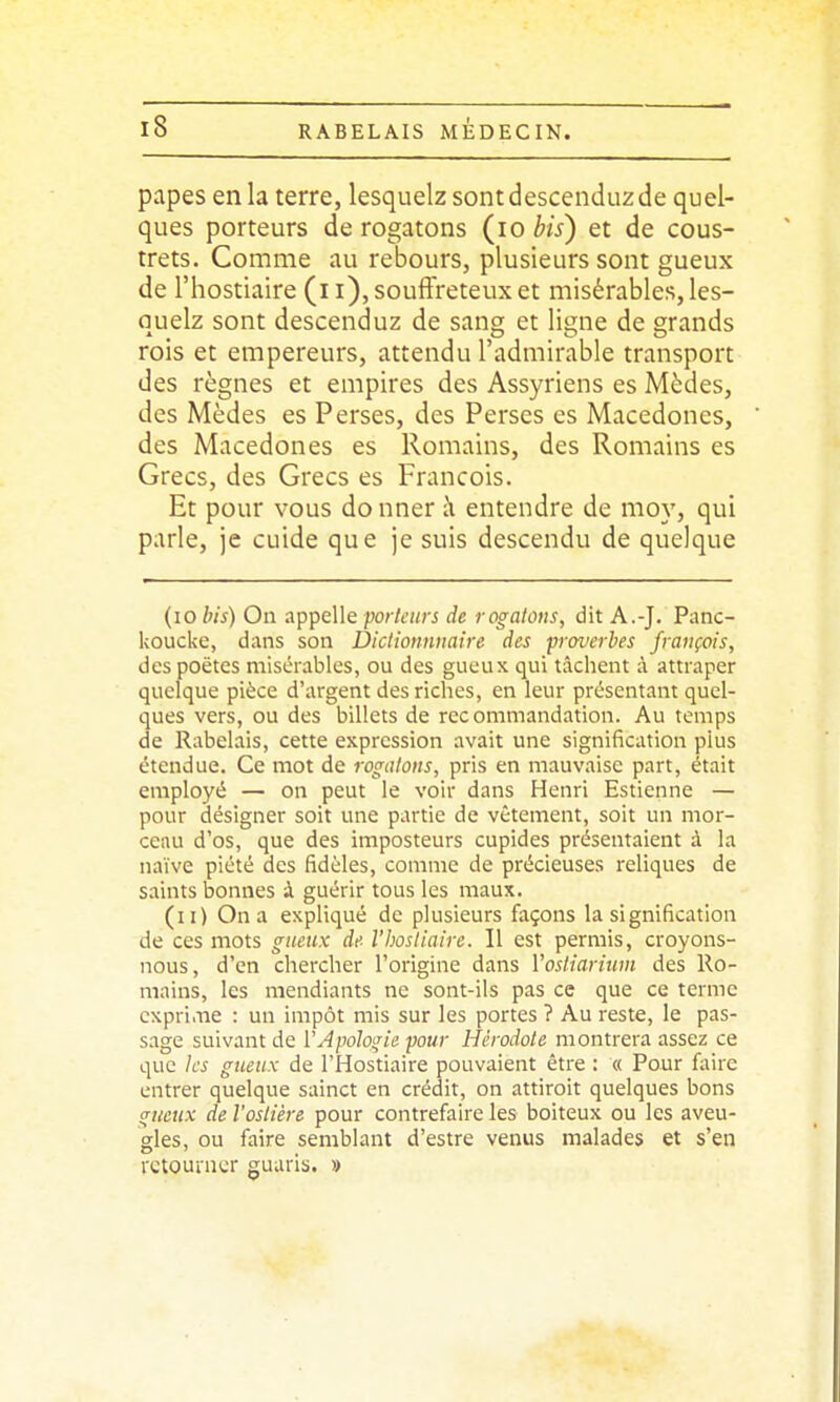 papes en la terre, lesquelz sontdescenduzde quel- ques porteurs de rogatons (^lo bis) et de cous- trets. Comme au rebours, plusieurs sont gueux de l'hostiaire (i i), souffreteux et misérables, les- quelz sont descenduz de sang et ligne de grands rois et empereurs, attendu l'admirable transport des règnes et empires des Assyriens es Mèdes, des Mèdes es Perses, des Perses es Macedones, des Macedones es Romains, des Romains es Grecs, des Grecs es François. Et pour vous donner à entendre de nioy, qui parle, je cuide que je suis descendu de quelque (lo bis) On appelle porkiirs de rognions, dit A.-J. Panc- koucke, dans son Dictionnnaire des proverbes français, despoëtcs misérables, ou des gueux qui tâchent à attraper quelque pièce d'argent des riches, en leur présentant quel- ques vers, ou des billets de recommandation. Au temps de Rabelais, cette expression avait une signification plus étendue. Ce mot de rogaloiis, pris en mauvaise part, était employé — on peut le voir dans Henri Estienne — pour désigner soit une partie de vêtement, soit un mor- ceau d'os, que des imposteurs cupides présentaient à la naïve piété des fidèles, comme de précieuses reliques de saints bonnes à guérir tous les maux. (il) On a expliqué de plusieurs façons la signification de ces mots gueux de l'hostiaire. Il est permis, croyons- nous, d'en chercher l'origine dans Vosliarium des Ro- mains, les mendiants ne sont-ils pas ce que ce terme cxpri.ne : un impôt mis sur les portes ? Au reste, le pas- sage suivant de VApologie pour Hérodote montrera assez ce que les gueux de l'Hostiaire pouvaient être : « Pour Aiire entrer quelque sainct en crédit, on attiroit quelques bons gueux de l'oslière pour contrefaire les boiteux ou les aveu- gles, ou faire semblant d'estre venus malades et s'en retourner guaris. »