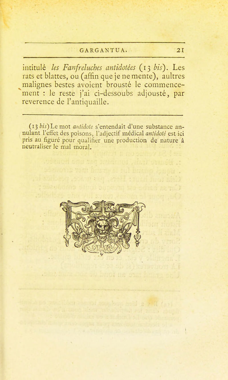 intitulé les Fanfreluches antidatées (13 bis^. Les rats et blattes, ou (affîn que je ne mente), aultres malignes bestes avoient brousté le commence- ment : le reste j'ai ci-dessoubs adjousté, par révérence de l'antiquaille. (13 6u)Lemot antidote s'entendait d'une substance an- nulant l'effet des poisons, l'adjectif médical antidote est ici pris au figuré pour qualifier une production de nature à neutraliser le mal moral. '■