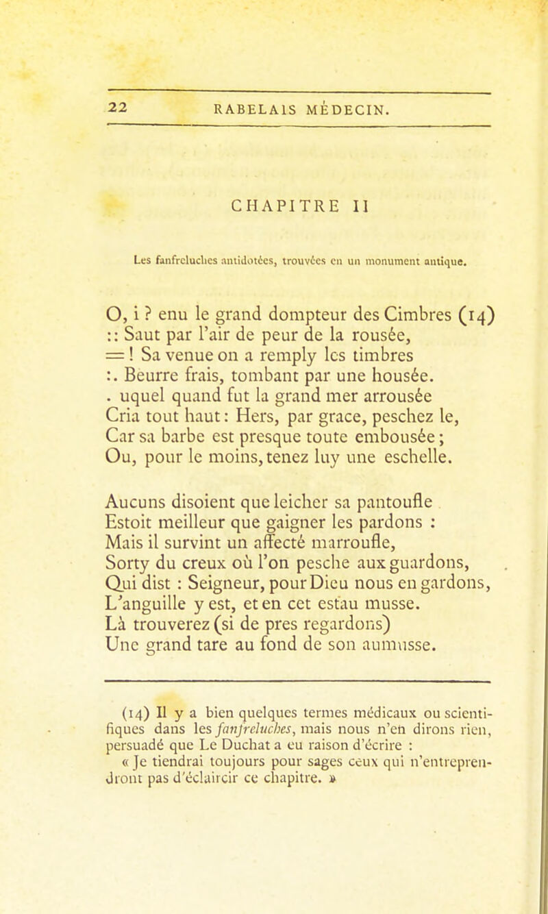 CHAPITRE II Les fanfreluches ^ntidotics, trouvées en un monument antique. O, i ? enu le grand dompteur des Cimbres (14) :: Saut par l'air de peur de la rousée, = ! Sa venue on a remply les timbres :. Beurre frais, tombant par une housée, . uquel quand fut la grand mer arrousée Cria tout haut : Hers, par grâce, peschez le, Car sa barbe est presque toute embousée ; Ou, pour le moins, tenez luy une eschelle. Aucuns disoient que leicher sa pantoufle Estoit meilleur que gaigner les pardons : Mais il survint un affecté marroufle, Sorty du creux où l'on pesche aux guardons. Qui dist : Seigneur, pour Dieu nous en gardons. L'anguille y est, et en cet estau musse. Là trouverez (si de près regardons) Une grand tare au fond de son aum\isse. (14) Il y a bien quelques termes médicaux ou scienti- fiques dans les fanfreluches, mais nous n'en dirons rien, persuadé que Le Duchat a eu raison d'écrire : « Je tiendrai toujours pour sages ceux qui n'entrepren- Jront pas d'éclaircir ce chapitre. »