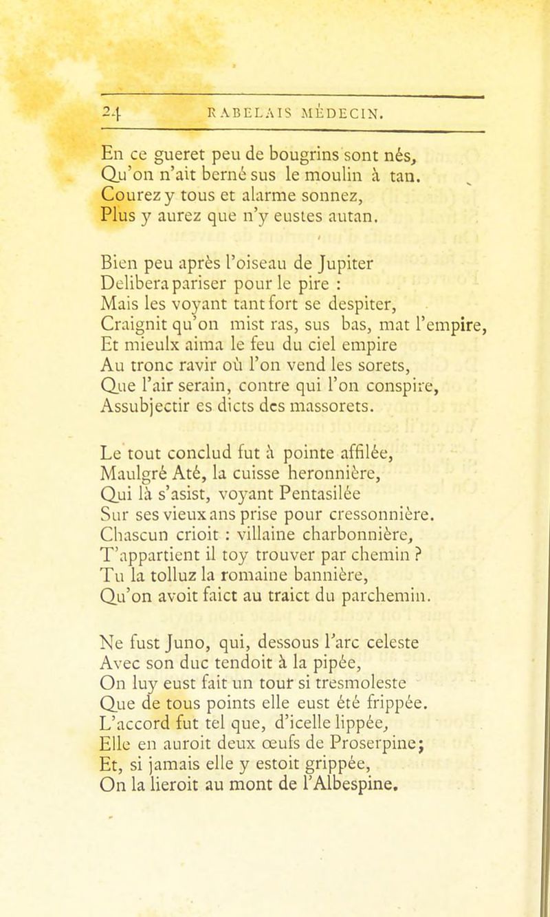 En ce gueret peu de bougrins sont nés. Qu'on n'ait berné sus le moulin à tan. Courez y tous et alarme sonnez, Plus y aurez que n'y eustes autan. Bien peu après l'oiseau de Jupiter Délibéra pariser pour le pire : Mais les voyant tant fort se despiter, Craignit qu'on mist ras, sus bas, mat l'empire, Et mieulx aima le feu du ciel empire Au tronc ravir où l'on vend les sorets, Q.ue l'air serain, contre qui l'on conspire, Assubjectir es dicts des massorets. Le tout conclud fut à pointe affilée, Maulgré Até, la cuisse heronnière, Qui là s'asist, voyant Pentasilée Sur ses vieux ans prise pour cressonnière. Chascun crioit : villaine charbonnière. T'appartient il toy trouver par chemin ? Tu la toUuz la romaine bannière, Qu'on avoit faict au traict du parchemin. Ne fust Juno, qui, dessous l'arc céleste Avec son duc tendoit à la pipée, On luy eust fait un tour si tresmoleste Que de tous points elle eust été frippée. L'accord fut tel que, d'icelle lippée. Elle en auroit deux œufs de Proserpinej Et, si jamais elle y estoit grippée, On la lieroit au mont de l'Albespine,