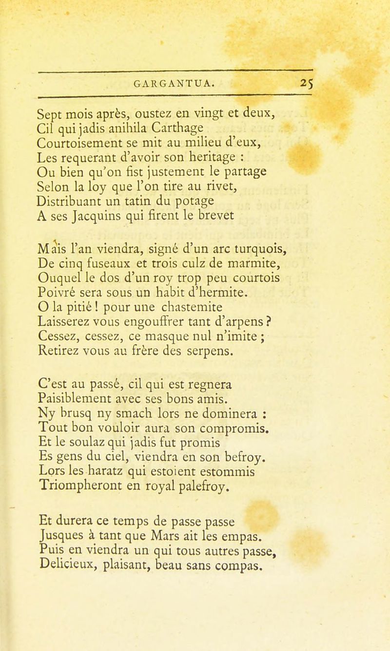 Sept mois après, oustez en vingt et deux, Cil qui jadis anihila Carthage Courtoisement se mit au milieu d'eux, Les requérant d'avoir son héritage : Ou bien qu'on fist justement le partage Selon la loy que l'on tire au rivet, Distribuant un tatin du potage A ses Jacquins qui firent le brevet Mais l'an viendra, signé d'un arc turquois. De cinq fuseaux et trois culz de marmite, Ouquel le dos d'un roy trop peu courtois Poivré sera sous un habit d'hermite. O la pitié 1 pour une chastemite Laisserez vous engouffrer tant d'arpens ? Cessez, cessez, ce masque nul n'imite ; Retirez vous au frère des serpens. C'est au passé, cil qui est régnera Paisiblement avec ses bons amis. Ny brusq ny smach lors ne dominera : Tout bon vouloir aura son compromis. Et le soulaz qui jadis fut promis Es gens du ciel, viendra en son befroy. Lors les haratz qui estoient estommis Triompheront en royal palefroy. Et durera ce temps de passe passe Jusques à tant que Mars ait les empas. Puis en viendra un qui tous autres passe, Délicieux, plaisant, beau sans compas.