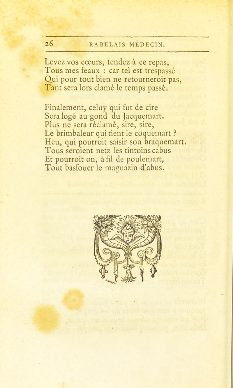 Levez vos cœurs, tendez à ce repas, Tous mes féaux : car tel est trespassé Qui pour tout bien ne retourneroit pas, Tant sera lors clamé le temps passé. Finalement, celuy qui fut de cire Sera logé au gond du Jacquemart. Plus ne sera réclamé, sire, sire. Le brimbaleur qui tient le coquemart ? Heu, qui pourroit saisir son braquemart. Tous seroient netz les tintoinscabus Et pourroit on, h fil de poulemart. Tout basfouer le maguazin d'abus.