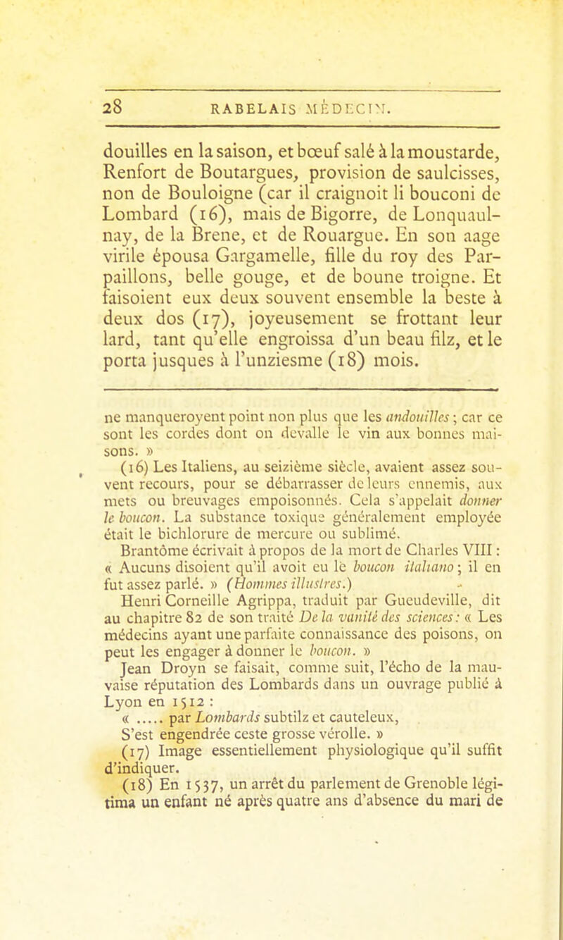 douilles en la saison, etbœuf salé àlamoustarde, Renfort de Boutargues, provision de saulcisses, non de Bouloigne (car il craignoit li bouconi de Lombard (lé), mais de Bigorre, de Lonquaul- nay, de la Brene, et de Rouarguc. En son aage virile épousa Gargamelle, fille du roy des Par- paillons, belle gouge, et de boune troigne. Et laisoient eux deux souvent ensemble la beste à deux dos (17), joyeusement se frottant leur lard, tant qu'elle engroissa d'un beau filz, et le porta jusques à l'unziesme (18) mois. ne manqueroyent point non plus que les andouilles ; car ce sont les cordes dont on devalle le vin aux bonnes mai- sons. » (16) Les Italiens, au seizième siècle, avaient assez sou- vent recours, pour se débarrasser de leurs ennemis, aux mets ou breuvages empoisonnés. Cela s'appelait donner le houcon. La substance toxique généralement employée était le bichlorure de mercure ou sublimé. Brantôme écrivait à propos de la mort de Charles VIII : « Aucuns disoient qu'il avoit eu lé boucon italta?io ; il en fut assez parlé. » (Hoinines illiislres.) Henri Corneille Agrippa, traduit par Gueudeville, dit au chapitre 82 de son traité De la vaniU des sciences: « Les médecins ayant une parfaite connaissance des poisons, on peut les engager à donner le houcon. » Jean Droyn se faisait, comme suit, l'écho de la mau- vaise réputation des Lombards dans un ouvrage publié à Lyon en 1512 : « par Lombards subtilz et cauteleux, S'est engendrée ceste grosse vérolle. » (17) Image essentiellement physiologique qu'il suffit d'indiquer. (18) En 1537, ^^ï^^ parlement de Grenoble légi- tima un enfant né après quatre ans d'absence du mari de