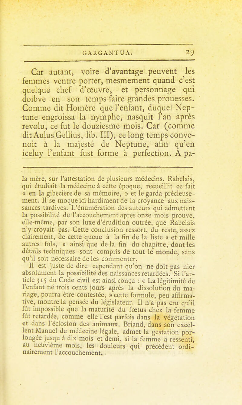 Car autant, voire d'avantage peuvent les femmes ventre porter, mesmement quand c'est quelque chef d'œuvre, et personnage qui ûoibve en son temps faire grandes prouesses. Comme dit Homère que l'enfant, duquel Nep- tune engroissa la nymphe, nasquit l'an après révolu, ce fut le douziesme mois. Car (comme dit AulusGellius, Ub. III), ce long temps conve- noit à la majesté de Neptune, afin qu'en iceluy l'enfant fust forme à perfection. A pa- la mère, sur l'attestation de plusieurs médecins. Rabelais, qui étudiait la médecine à cette époque, recueillit ce fait « en la gibecière de sa mémoire, » et le garda précieuse- ment. Il se moque ici hardiment de la croyance aux nais- sances tardives. L'énumération des auteurs qui admettent la possibilité de l'accouchement après onze mois prouve, elle-même, par son luxe d'érudition outrée, que Rabelais n'y croyait pas. Cette conclusion ressort, du reste, assez clairement, de cette queue à la fin de la liste « et mille autres fols, » ainsi que de la fin du chapitre, dont les détails techniques sont compris de tout le monde, sans qu'il soit nécessaire de les commenter. Il est juste de dire cependant qu'on ne doit pas nier absolument la possibilité des naissances retardées. Si l'ar- ticle 31S du Code civil est ainsi conçu : « La légitimité de l'enfant né trois cents jours après la dissolution du ma- riage, pourra être contestée, » cette formule, peu affirma- tive, montre la pensée du législateur. Il n'a pas cru qu'il fût impossible que la maturité du fœtus chez la femme fût retardée, comme elle l est parfois dans la végétation et dans l eclosion des animaux. Briand, dans son excel- lent Manuel de médecine légale, admet la gestation por- longée jusqu à dix mois et demi, si la femme a ressenti, au neuvième mois, les douleurs qui précèdent ordi- nairement l'accouchement.