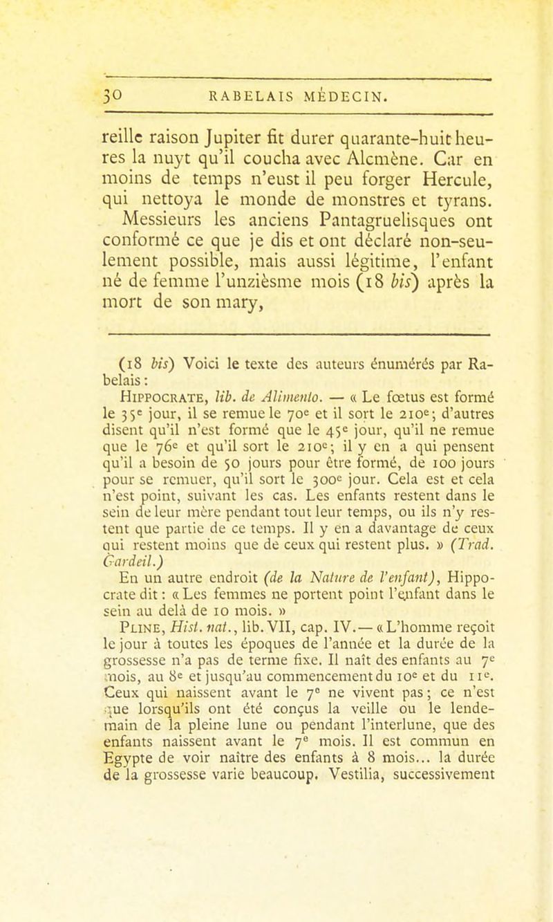 reillc raison Jupiter fit durer quarante-huit heu- res la nuyt qu'il coucha avec Alcmène. Car en moins de temps n'eust il peu forger Hercule, qui nettoya le monde de monstres et tyrans. Messieurs les anciens Pantagruelisques ont conformé ce que je dis et ont déclaré non-seu- lement possible, mais aussi légitime, l'enfant né de femme l'unzièsme mois (i8 bis) après la mort de son mary, (i8 bis) Voici le texte des auteurs énumérés par Ra- belais : HiPPOCRATE, lib. de Alimenlo. — « Le foetus est formé le 35e jour, il se remue le 70e et il sort le 210e; d'autres disent qu'il n'est formé que le 4$*^ jour, qu'il ne remue que le 76e et qu'il sort le 2\o'^; il y en a qui pensent qu'il a besoin de 50 jours pour être formé, de 100 jours pour se remuer, qu'il sort le 300*= jour. Cela est et cela n'est point, suivant les cas. Les enfants restent dans le sein de leur mûre pendant tout leur temps, ou ils n'y res- tent que partie de ce temps. Il y en a davantage de ceux oui restent moins que de ceux qui restent plus. » (Trad. Gardeil.) En un autre endroit (d& la Nature de l'enfant), Hippo- crate dit : «Les femmes ne portent point l'eAif^uit dans le sein au delà de 10 mois. » PuNE, Hist. nat., lib. VII, cap. IV.— «L'homme reçoit le jour à toutes les époques de l'année et la durée de la grossesse n'a pas de terme fixe. Il naît des enfants au 7e mois, au 8^ et jusqu'au commencement du io« et du ii'^. Ceux qui naissent avant le 7 ne vivent pas ; ce n'est :ue lorsqu'ils ont été conçus la veille ou le lende- main de la pleine lune ou pendant l'interlune, que des enfants naissent avant le 7 mois. Il est commun en Egypte de voir naître des enfonts à 8 mois... la durée de la grossesse varie beaucoup. Vestilia, successivement