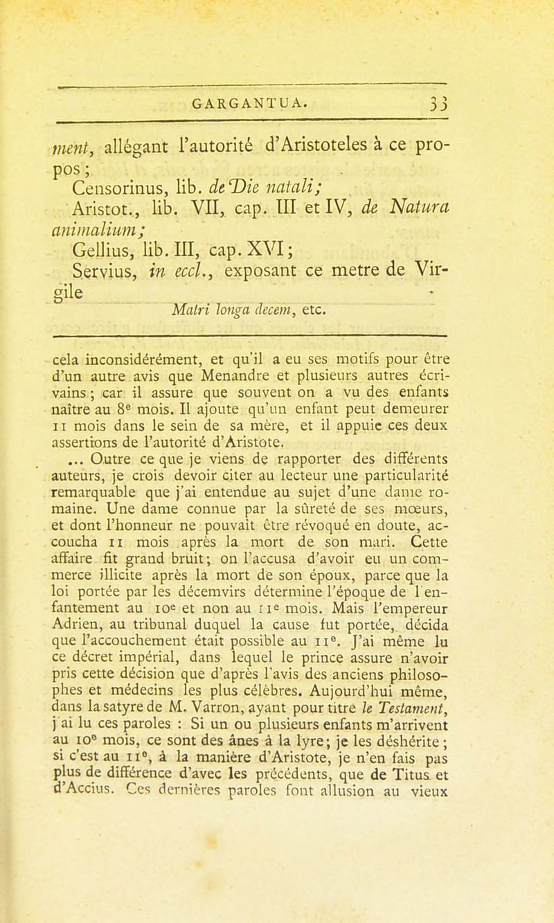 tuent, allégant l'autorité d'Aristoteles à ce pro- pos; Ceiisorinus, lib. deDie natali; Aristot., lib. VII, cap. III et IV, de Natura aninialiwm ; Gellius, lib.m, cap.XVI; Servius, in eccl., exposant ce mètre de Vir- gile Malri Jonga decem, etc. cela inconsidérément, et qu'il a eu ses motifs pour être d'un autre avis que Menandre et plusieurs autres écri- vains ; car il assure que souvent on a vu des enfants naître au 8° mois. II ajoute qu'un enfant peut demeurer II mois dans le sein de sa mère, et il appuie ces deux assertions de l'autorité d'Aristote. ... Outre ce que je viens de rapporter des différents auteurs, je crois devoir citer au lecteur une particularité remarquable que j'ai entendue au sujet d'une dame ro- maine. Une dame connue par la sûreté de ses mœurs, et dont l'honneur ne pouvait être révoqué en doute, ac- coucha II mois après la mort de son mari. Cette affaire fit grand bruit; on l'accusa d'avoir eu un com- merce illicite après la mort de son époux, parce que la loi portée par les décemvirs détermine l'époque de l'en- fantement au loe et non au ri<= mois. Mais l'empereur Adrien, au tribunal duquel la cause fut portée, décida que l'accouchement était possible au ii«. J'ai même lu ce décret impérial, dans lequel le prince assure n'avoir pris cette décision que d'après l'avis des anciens philoso- phes et médecins les plus célèbres. Aujourd'hui même, dans la satyre de M. 'Varron, ayant pour titre le Testament, j ai lu ces paroles : Si un ou plusieurs enfants m'arrivent au 10 mois, ce sont des ânes à la lyre; je les déshérite ; si c'est au ii, à. la manière d'Aristote, je n'en fais pas plus de différence d'avec les précédents, que de Titus et d'Accius. Ces dernières paroles font allusion au vieux