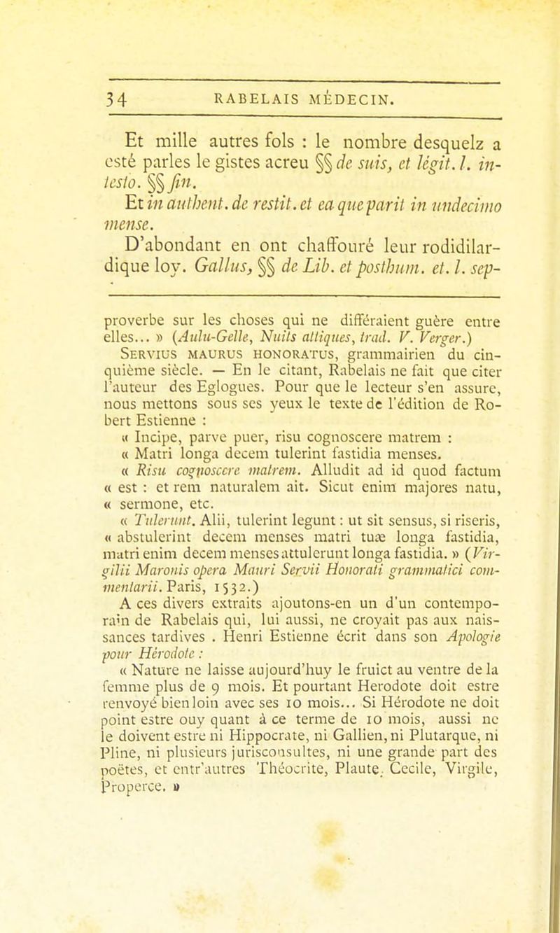 Et mille autres fols : le nombre desquelz a esté parles le gistes acreu §§ de suis, et légit. l. in- Icslo. $$Jin. 'Ex.inauthent.de restit.et eaqueparit in undecimo viense. D'abondant en ont chaffouré leur rodidilar- dique loy. Gallus, §§ de Lib. et posthum. et. l. sep- proverbe sur les choses qui ne différaient guère entre elles... » {Aulu-Gelle, Nitils alliqucs, trad. V. Verger.) Servius maurus honoratus, grammairien du cin- quième siècle. — En le citant, Rabelais ne fait que citer l'auteur des Eglogues. Pour que le lecteur s'en assure, nous mettons sous ses yeux le texte de l'édition de Ro- bert Estienne : « Incipe, parve puer, risu cognoscere matrem : « Matri longa decem tulerint tastidia menses. « Risu co^iiosccre inalrem. AUudit ad id quod factum « est : et rem naturalem ait. Sicut enim majores natu, « sermone, etc. « Tiileniiit. Alii, tulerint legunt : ut sit scnsus, si riseris, « abstulerint decem menses matri tuae longa fastidia, matri enim decem mensesattulerunt longa fastidia. » (F/r- ^ilii Maroiiis opéra Mauri Servii Honorati graminalici com- menlarii. Paris, 1532.) A ces divers extraits ajoutons-en un d'un contempo- ra'n de Rabelais qui, lui aussi, ne croyait pas aux nais- sances tardives . Henri Estienne écrit dans son Apologie pour Hérodote : « Nature ne laisse aujourd'huy le fruict au ventre de la femme plus de 9 mois. Et pourtant Hérodote doit estre renvoyé bien loin avec ses 10 mois... Si Hérodote ne doit point estre ouy quant à ce terme de 10 mois, aussi ne le doivent estre ni Hippocrate, ni Gallien,ni Plutarque, ni Pline, ni plusieurs jurisconsultes, ni une grande part des poètes, et entr'autres Théocrite, Plante. Cécile, Virgile, Properce. »