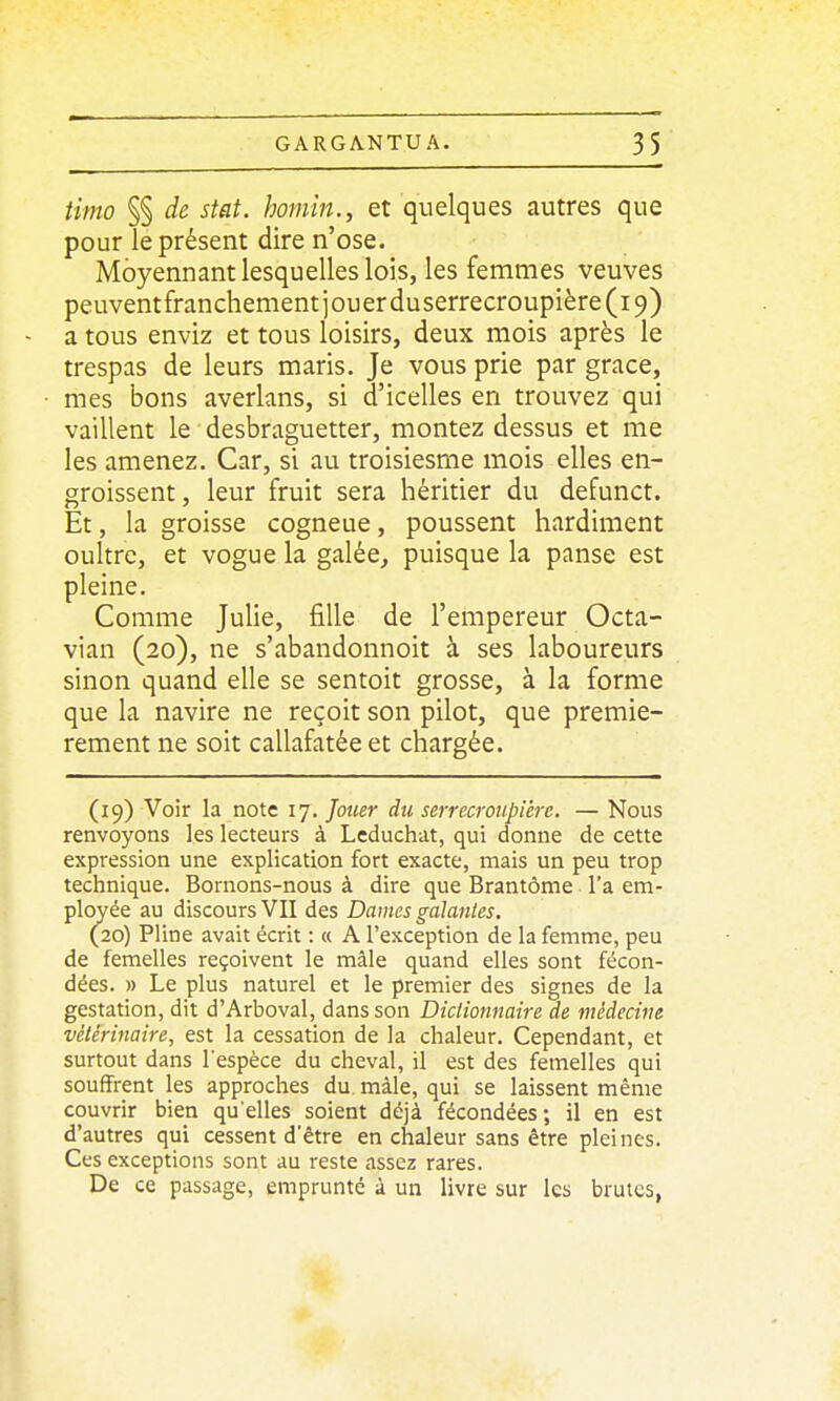 timo §§ de stat. homin., et quelques autres que pour le présent dire n'ose. Moyennant lesquelles lois, les femmes veuves peuventfranchement jouer duserrecroupière (19) a tous enviz et tous loisirs, deux mois après le trespas de leurs maris. Je vous prie par grâce, mes bons averlans, si d'icelles en trouvez qui vaillent le desbraguetter, montez dessus et me les amenez. Car, si au troisiesme mois elles en- groissent, leur fruit sera héritier du defunct. Et, la groisse cogneue, poussent hardiment oultre, et vogue la galée_, puisque la panse est pleine. Comme Julie, fille de l'empereur Octa- vian (20), ne s'abandonnoit à ses laboureurs sinon quand elle se sentoit grosse, à la forme que la navire ne reçoit son pilot, que premiè- rement ne soit callafatée et chargée. (19) Voir la note 17. Jouer du serrecroupiére. — Nous renvoyons les lecteurs à Leduchat, qui donne de cette expression une explication fort exacte, mais un peu trop technique. Bornons-nous à dire que Brantôme l'a em- ployée au discours VII des Dames galanles. (20) Pline avait écrit : « A l'exception de la femme, peu de femelles reçoivent le mâle quand elles sont fécon- dées. » Le plus naturel et le premier des signes de la gestation, dit d'Arboval, dans son Dictionnaire de médecine vétérinaire, est la cessation de la chaleur. Cependant, et surtout dans l'espèce du cheval, il est des femelles qui souffrent les approches du màle, qui se laissent même couvrir bien qu'elles soient déjà fécondées; il en est d'autres qui cessent d'être en chaleur sans être pleines. Ces exceptions sont au reste assez rares. De ce passage, emprunté à un livre sur les brutes,