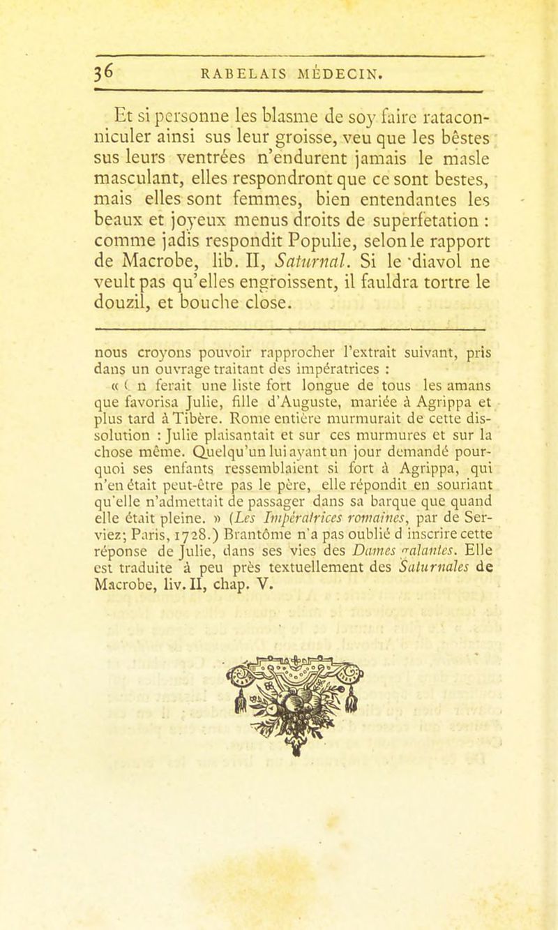 Et si personne les blasme de so}' faire ratacon- niculer ainsi sus leur groisse, veu que les bêstes sus leurs ventrées n'endurent jamais le masle masculant, elles respondront que ce sont bestes, mais elles sont femmes, bien entendantes les beaux et joyeux menus droits de superfetation : comme jadis respondit Populie, selon le rapport de Macrobe, lib. II, Saturnal. Si le diavol ne veult pas qu'elles engroissent, il fauldra tortre le douzil, et bouche close. nous croyons pouvoir rapprocher l'extrait suivant, pris dans un ouvrage traitant des impératrices : « < n ferait une liste fort longue de tous les amans que favorisa Julie, fille d'Auguste, mariée à Agrippa et plus tard à Tibère. Rome entière murmurait de cette dis- solution : Julie plaisantait et sur ces murmures et sur la chose même. Quelqu'un lui ayant un jour demandé pour- quoi ses enfants ressemblaient si fort ;\ Agrippa, qui n'en était peut-être pas le père, elle répondit en souriant qu'elle n'admettait de passager dans sa barque que quand elle était pleine. « (Les Iiitpcralrkes romaines, par de Ser- viez; Paris, 1728.) Brantôme n'a pas oublié d inscrire cette réponse de Julie, dans ses vies des Dames valantes. Elle est traduite à peu près textuellement des Saturnales de Macrobe, liv.II, chap. V.