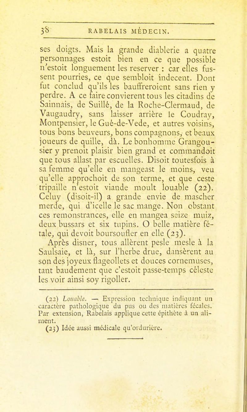 ses doigts. Mais la grande diablerie a quatre personnages estoit bien en ce que possible n'estoit longuement les reserver : car elles fus- sent pourries, ce que sembloit indécent. Dont fut conclud qu'ils les bauffreroicnt sans rien y perdre. A ce faire convièrent tous les citadins de Sainnais, de Suillé, de la Roche-Clermaud, de Vaugaudry, sans laisser arrière le Coudray, Montpensier, le Gué-de-Vede, et autres voisins, tous bons beuveurs, bons compagnons, et beaux joueurs de quille, dà. Le bonhomme Grangou- sier y prenoit plaisir bien grand et commandoit que tous allast par escuelles. Disoit toutesfois à sa femme qu'elle en mangeast le moins, veu qu'elle approchoit de son terme, et que ceste tripaillc n estoit viande moult louable (22). Celuy (dlsoit-il) a grande envie de mascher merde, qui d'icelle le sac mange. Non obstant ces remonstrances, elle en mangea seize muiz, deux bussars et six tupins. O belle matière fé- tale, qui devoit boursoufler en elle (23). Après disner, tous allèrent pesle mesle à la Saulsaie, et h\, sur l'herbe drue, dansèrent au son des joyeux flageollets et douces cornemuses, tant baudement que c'estoit passe-temps céleste les voir ainsi soy rigoller. (22) Louable. — Expression technique indiquant un caractère pathologique du pus ou des matières fécales. Par extension, Rabelais applique cette épithète à un ali- ment. (23) Idée aussi médicale qu'ordurière.