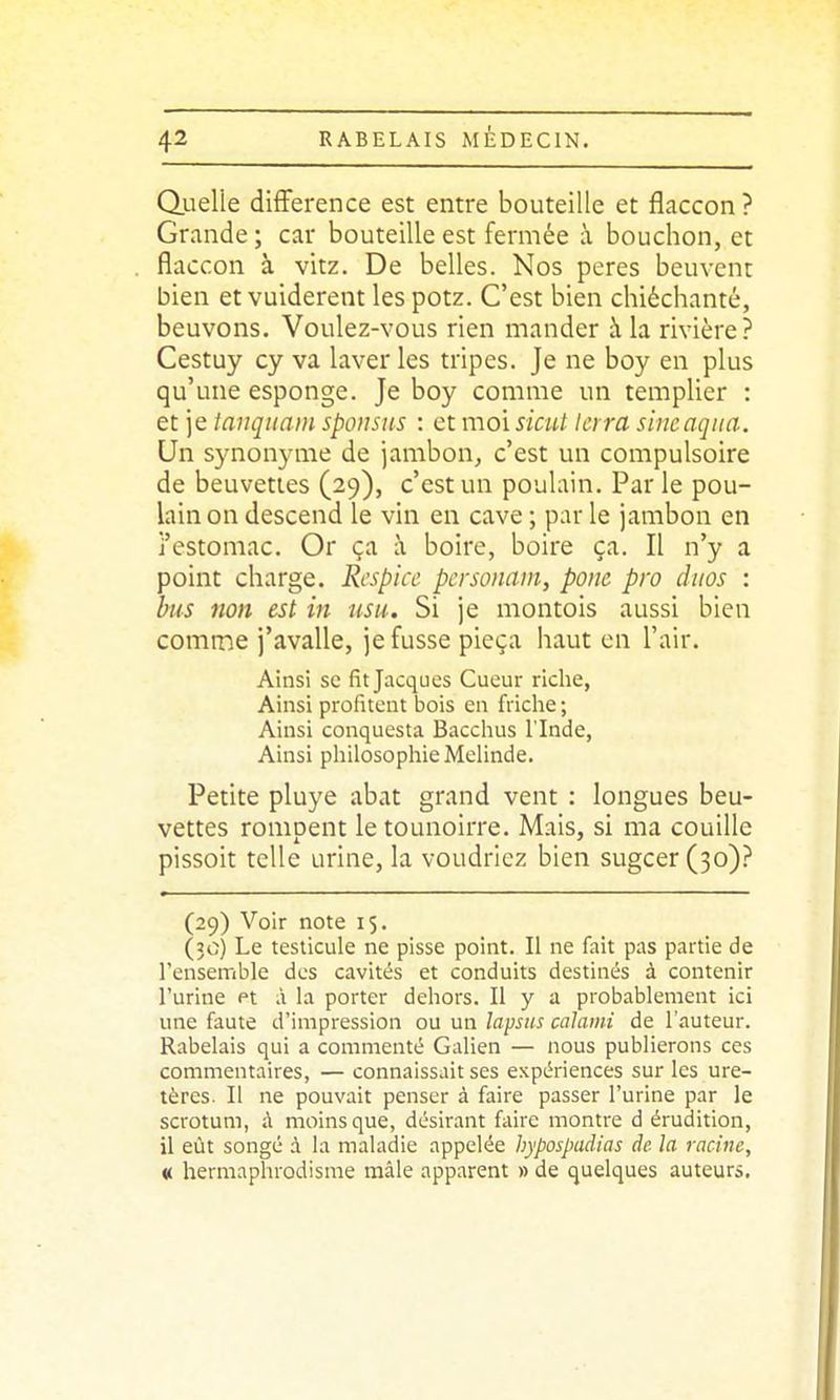 duelle différence est entre bouteille et flaccon? Grande ; car bouteille est fermée à bouchon, et flaccon à vitz. De belles. Nos pores beuvcnt bien etvuiderent lespotz. C'est bien chiéchanté, beuvons. Voulez-vous rien mander à la rivière? Cestuy cy va laver les tripes. Je ne boy en plus qu'une esponge. Je boy comme un templier : et je tanqiiain spoisiis : et moi siaU Icrra shicaqna. Un synonyme de jambon, c'est un compulsoire de beuveties (29), c'est un poulain. Par le pou- lain on descend le vin en cave ; par le jambon en j'estomac. Or ça i\ boire, boire ça. Il n'y a point charge. Respicc pcrsonam, ponc pro duos : bus non est in usu. Si je montois aussi bien comme j'avalle, je fusse pieça haut en l'air. Ainsi se fit Jacques Cueur riche, Ainsi profitent bois en friche ; Ainsi conquesta Bacchus l'Inde, Ainsi philosophie Melinde. Petite pluye abat grand vent : longues beu- vettes rompent le tounoirre. Mais, si ma couille pissoit telle urine, la voudriez bien sugcer (30).^ (29) Voir note 15. (30) Le testicule ne pisse point. Il ne fait pas partie de l'ensemble des cavités et conduits destinés à contenir l'urine et à la porter dehors. Il y a probablement ici une faute d'impression ou un lapsus calami de l'auteur. Rabelais qui a commenté Galien — nous publierons ces commentaires, — connaissait ses expériences sur les ure- tères. Il ne pouvait penser à faire passer l'urine par le scrotum, à moins que, désirant faire montre d érudition, il eût songé à la mahidie appelée hypospadias de la racine, « hermaphrodisme mâle apparent » de quelques auteurs.
