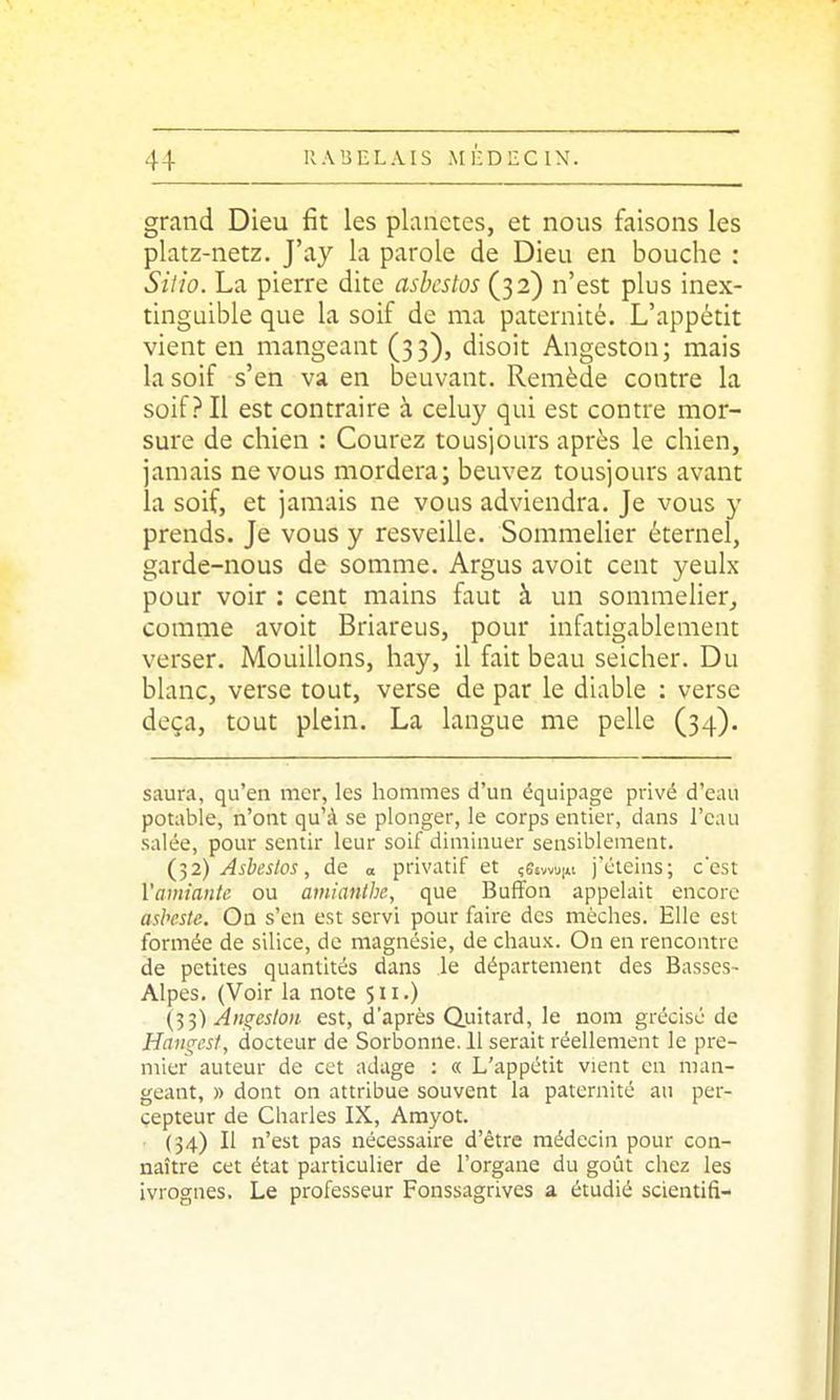 grand Dieu fit les planètes, et nous faisons les platz-netz. J'ay la parole de Dieu en bouche : Siiîo. La pierre dite asbcstos (32) n'est plus inex- tinguible que la soif de ma paternité. L'appétit vient en mangeant (33), disoit Angeston; mais la soif s'en va en beuvant. Remède contre la soif? Il est contraire à celuy qui est contre mor- sure de chien : Courez tousjours après le chien, jamais ne vous mordera; beuvez tousjours avant la soif, et jamais ne vous adviendra. Je vous y prends. Je vous y resveille. Sommelier éternel, garde-nous de somme. Argus avoit cent yeulx pour voir : cent mains faut à un sommelier, comme avoit Briareus, pour infatigablement verser. Mouillons, hay, il fait beau seicher. Du blanc, verse tout, verse de par le diable : verse deçà, tout plein. La langue me pelle (34). saura, qu'en mer, les hommes d'un équipage privé d'eau potable, n'ont qu'à se plonger, le corps entier, dans l'eau salée, pour sentir leur soif diminuer sensiblement. (}2) Asbestos, de a privatif et çSsvvuni j'éteins; c'est Vamiante ou amianlhe, que BufFon appelait encore ashcste. On s'en est servi pour faire des mèches. Elle est formée de silice, de magnésie, de chaux. On en rencontre de petites quantités dans le département des Basses- Alpes. (Voir la note 511.) (■^^) Àngeslon est, d'après Quitard, le nom grécisé de Haiigcsf, docteur de Sorbonne. 11 serait réellement le pre- mier auteur de cet adage : « L'appétit vient en man- geant, » dont on attribue souvent la paternité au per- cepteur de Charles IX, Amyot. • (34) Il n'est pas nécessaire d'être médecin pour con- naître cet état particulier de l'organe du goût chez les ivrognes. Le professeur Fonssagrives a. étudié scientifi-