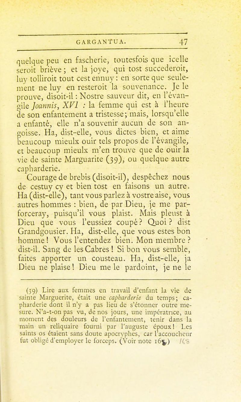 quelque peu en fascherie, toutesfois que icelle seroit briève ; et la joye, qui tost succederoir, luy tolliroit tout cest ennuy : en sorte que seule- ment ne luy en resteroit la souvenance. Je le prouve, disoit-il : Nostre sauveur dit, en l'évan- gile Joannis, XVI : la femme qui est à l'heure de son enfantement a tristesse; mais, lorsqu'elle a enfanté, elle n'a souvenir aucun de son an- goisse. Ha, dist-elle, vous dictes bien, et aime beaucoup mieulx ouir tels propos de l'évangile, et beaucoup mieulx m'en trouve que de ouir la vie de sainte Marguarite (39), ou quelque autre capharderie. Courage de brebis (disoit-il), despêchez nous de cestuy cy et bien tost en faisons un autre. Ha (dist-elle), tant vous parlez à vostre aise, vous autres hommes : bien, de par Dieu, je me par- forceray, puisqu'il vous plaist. Mais pleust à Dieu que vous l'eussiez coupé? Quoi? dist Grandgousier. Ha, dist-elle, que vous estes bon homme ! Vous l'entendez bien. Mon membre ? dist-il. Sang de les Cabres ! Si bon vous semble, faites apporter un cousteau. Ha, dist-elle, ja Dieu ne plaise ! Dieu me le pardoint, je ne le (39) Lire aux femmes en travail d'enfant la vie de sainte Marguerite, était une capharderie du temps; ca- pharderie dont il n'y a pas lieu de s'étonner outre me- sure. N'a-t-on pas vu, de nos jours, une impératrice, au moment des douleurs de l'enfantement, tenir dans la main un reliquaire fourni par l'auguste époux 1 Les saints os étaient sans doute apocryphes, car l'accoucheur fut obhgé d'employer le forceps. (Voir note 16^) /(S