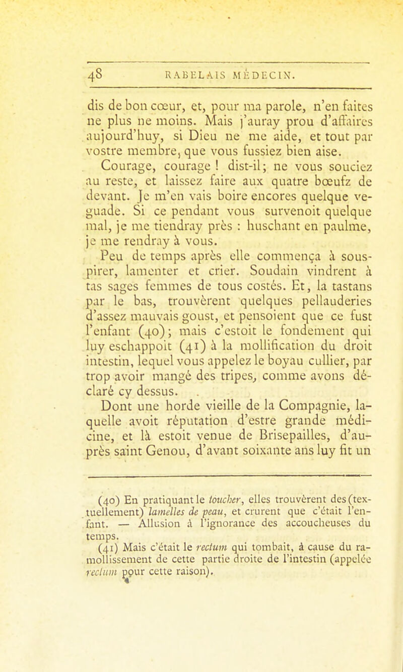 dis de bon cœur, et, pour ma parole, n'en faites ne plus ne naoins. Mais j'auray prou d'affaires aujourd'huy, si Dieu ne me aide, et tout par vostre membrCjque vous fussiez bien aise. Courage, courage ! dist-il; ne vous souciez au reste, et laissez faire aux quatre bœufz de . devant. Je m'en vais boire encores quelque ve- guade. Si ce pendant vous survenoit quelque mal, je me tiendray près : huschant en paulme, je me rendray à vous. Peu de temps après elle commença à sous- pirer, lamenter et crier. Soudain vindrent à tas sages femmes de tous costés. Et, la tastans par le bas, trouvèrent quelques pellauderies d'assez mauvais goust, et pensoient que ce fust l'enfant (40); mais c'estoit le fondement qui luy eschappoit (41) à la moUiiîcation du droit intestin, lequel vous appelez le boyau cuUier, par trop avoir mangé des tripes^ comme avons dé- claré cy dessus. Dont une horde vieille de la Compagnie, la- quelle avoit réputation d'estre grande médi- cine, et là estoit venue de Brisepailles, d'au- près saint Genou, d'avant soixante ans luy fit un (40) En pratiquant le toucher, elles trouvèrent des (tex- tuellement) lamelles de peau, et crurent que c'était l'en- fant. — Allusion à l'ignorance des accoucheuses du temps. (41) Mais c'était le rectum qui tombait, à cause du ra- mollissement de cette partie droite de l'intestin (appelée rectum pour cette raison).