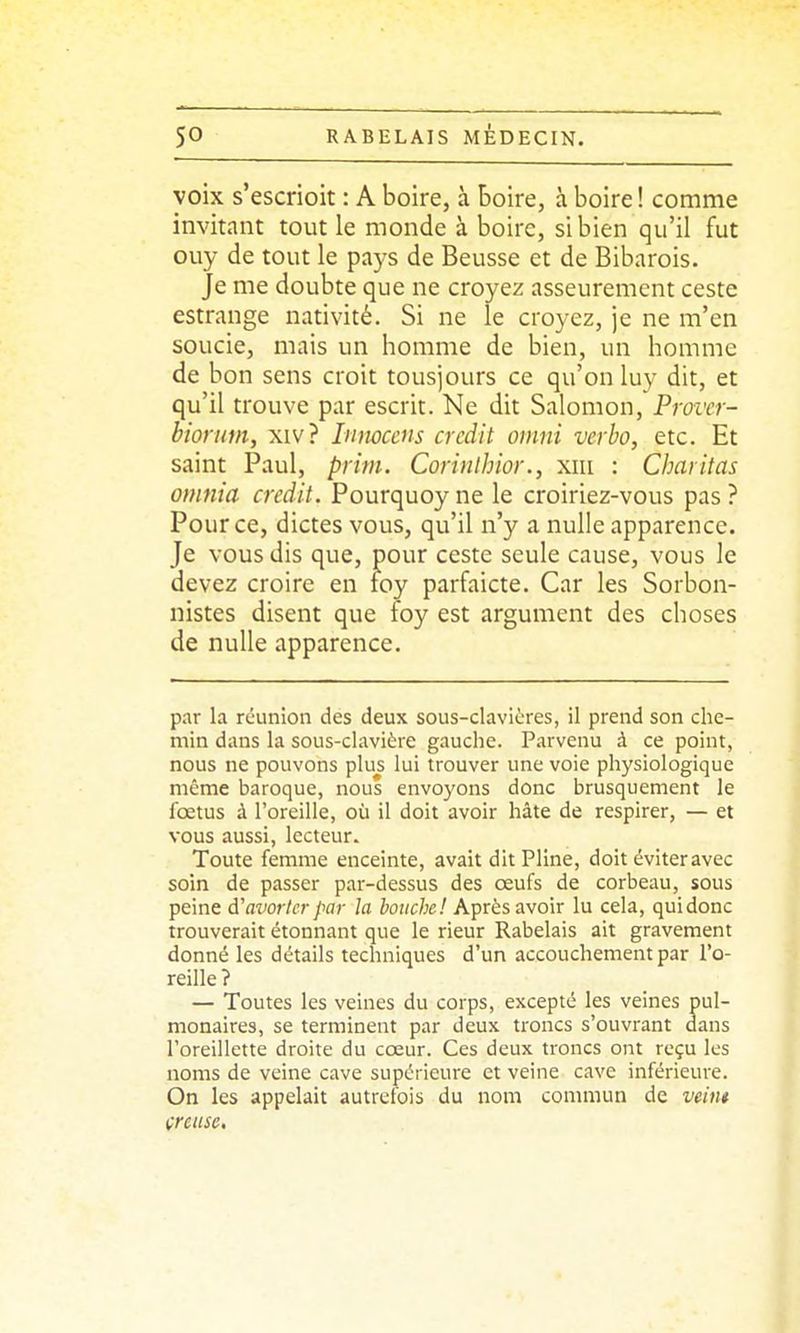 voix s'escrioit : A boire, à boire, à boire ! comme invitant tout le monde à boire, si bien qu'il fut ouy de tout le pays de Beusse et de Bibarois. Je me doubte que ne croyez asseuremcnt ceste estrange nativité. Si ne le croyez, je ne m'en soucie, mais un homme de bien, un homme de bon sens croit tous]ours ce qu'on luy dit, et qu'il trouve par escrit. Ne dit Salomon, Provcr- bioriim, xiv? Inmcens crédit omni verbo, etc. Et saint Paul, prim. Corinlhior., xiii : Charitas omnia crédit. Pourquoy ne le croiriez-vous pas ? Pour ce, dictes vous, qu'il n'y a nulle apparence. Je vous dis que, pour ceste seule cause, vous le devez croire en loy parfaicte. Car les Sorbon- nistes disent que foy est argument des choses de nulle apparence. par la rcunion des deux sous-clavières, il prend son che- min dans la sous-clavière gauche. Parvenu à ce point, nous ne pouvons plus lui trouver une voie physiologique même baroque, nous envoyons donc brusquement le fœtus à l'oreille, où il doit avoir hâte de respirer, — et vous aussi, lecteur. Toute femme enceinte, avait dit Pline, doit éviter avec soin de passer par-dessus des œufs de corbeau, sous peine d'avorter par la bouche! Après avoir lu cela, qui donc trouverait étonnant que le rieur Rabelais ait gravement donné les détails techniques d'un accouchement par l'o- reille ? — Toutes les veines du corps, excepté les veines pul- monaires, se terminent par deux troncs s'ouvrant dans l'oreillette droite du cœur. Ces deux troncs ont reçu les noms de veine cave supérieure et veine cave inférieure. On les appelait autrefois du nom commun de veint creuse.