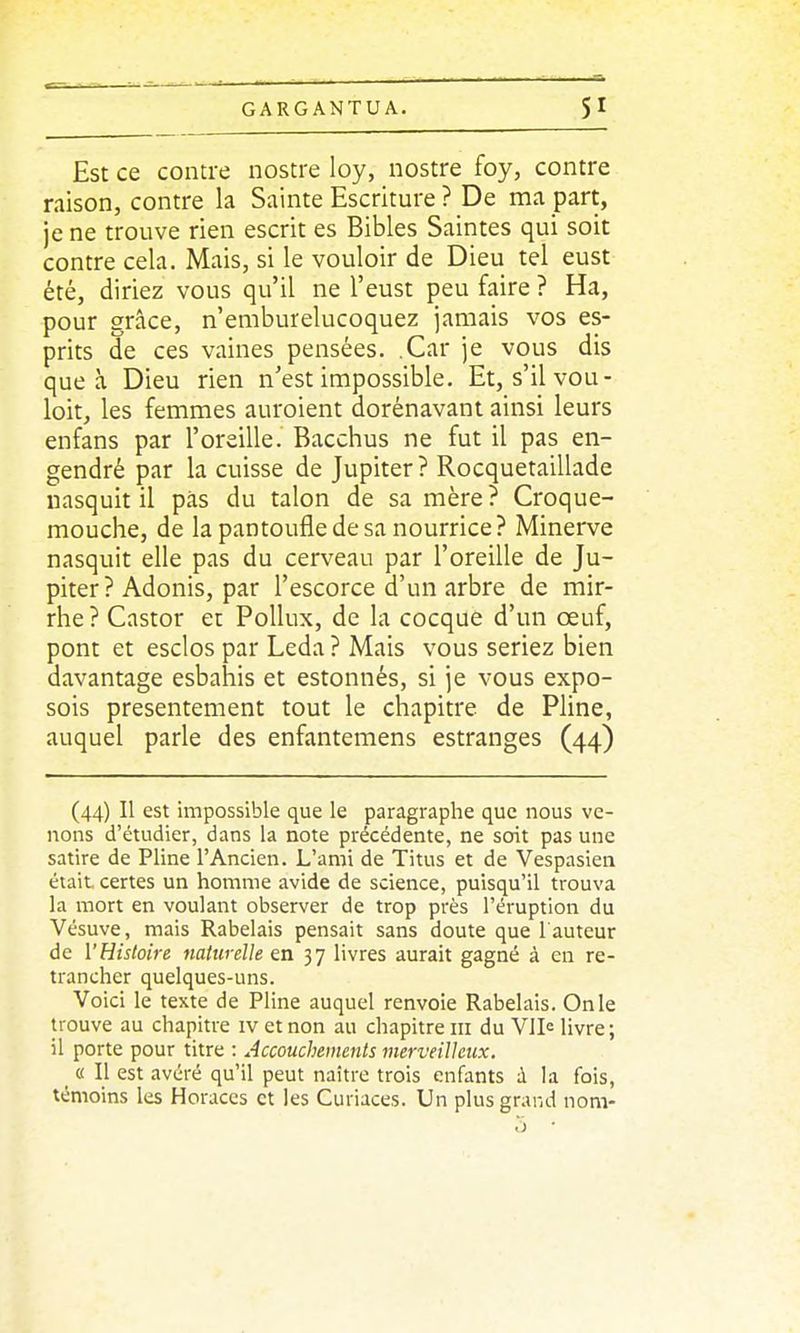 Est ce contre nostre loy, nostre foy, contre raison, contre la Sainte Escriture ? De ma part, je ne trouve rien escrit es Bibles Saintes qui soit contre cela. Mais, si le vouloir de Dieu tel eust été, diriez vous qu'il ne l'eust peu faire ? Ha, pour grâce, n'emburelucoquez jamais vos es- prits de ces vaines pensées. .Car je vous dis que à Dieu rien n'est impossible. Et, s'ilvou- loit, les femmes auroient dorénavant ainsi leurs enfans par l'oreille. Bacchus ne fut il pas en- gendré par la cuisse de Jupiter? Rocquetaillade iiasquit il pas du talon de sa mère? Croque- mouche, de la pantoufle de sa nourrice? Minerve nasquit elle pas du cerveau par l'oreille de Ju- piter ? Adonis, par l'escorce d'un arbre de mir- rhe ? Castor et Pollux, de la cocque d'un œuf, pont et esclos par Leda ? Mais vous seriez bien davantage esbahis et estonnés, si je vous expo- sois présentement tout le chapitre de Pline, auquel parle des enfantemens estranges (44) (44) Il est impossible que le paragraphe que nous ve- nons d'étudier, dans la note précédente, ne soit pas une satire de Pline l'Ancien. L'ami de Titus et de Vespasien était certes un homme avide de science, puisqu'il trouva la mort en voulant observer de trop près l'éruption du Vésuve, mais Rabelais pensait sans doute que l auteur de l'Histoire naturelle en 37 livres aurait gagné à en re- trancher quelques-uns. Voici le texte de Pline auquel renvoie Rabelais. On le trouve au chapitre iv et non au chapitre m du VIIc livre ; il porte pour titre : Accouchements merveilleux. « Il est avéré qu'il peut naître trois enfants à la fois, témoins les Horaccs et les Curiaces. Un plus grand nom-