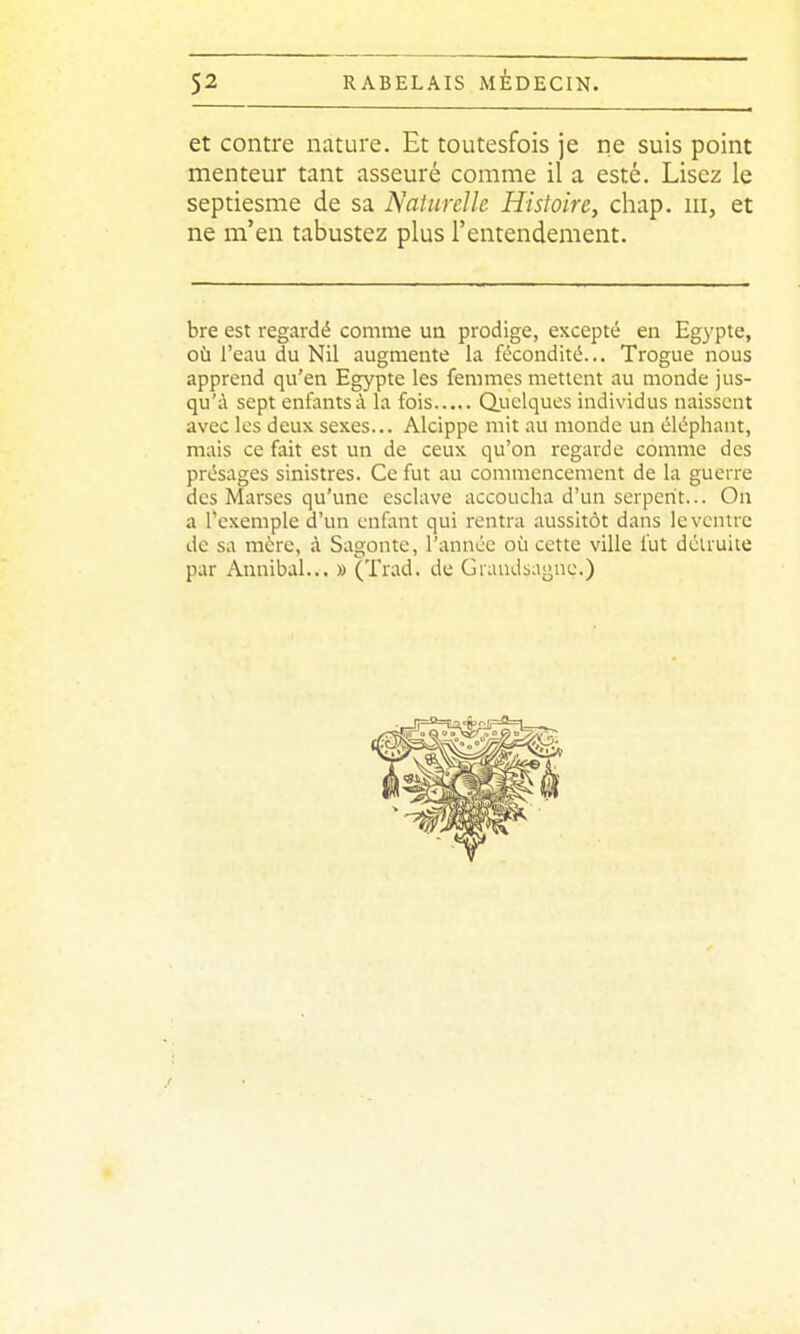 et contre nature. Et toutesfois je ne suis point menteur tant asseuré comme il a esté. Lisez le septiesme de sa Naturelle Histoire, chap. m, et ne m'en tabustez plus l'entendement. bre est regardé comme un prodige, excepté en Egypte, où l'eau du Nil augmente la fécondité.,. Trogue nous apprend qu'en Egypte les femmes mettent au monde jus- qu'à sept enfants à la fois Qjnelques individus naissent avec les deux sexes... Alcippe mit au monde un éléphant, mais ce fait est un de ceux qu'on regarde comme des présages sinistres. Ce fut au commencement de la guerre des Marses qu'une esclave accoucha d'un serpent... On a l'exemple d'un enfont qui rentra aussitôt dans le ventre de sa mérc, à Sagonte, l'année où cette ville fut détruite par Annibal... » (Trad. de Graudsagne.)