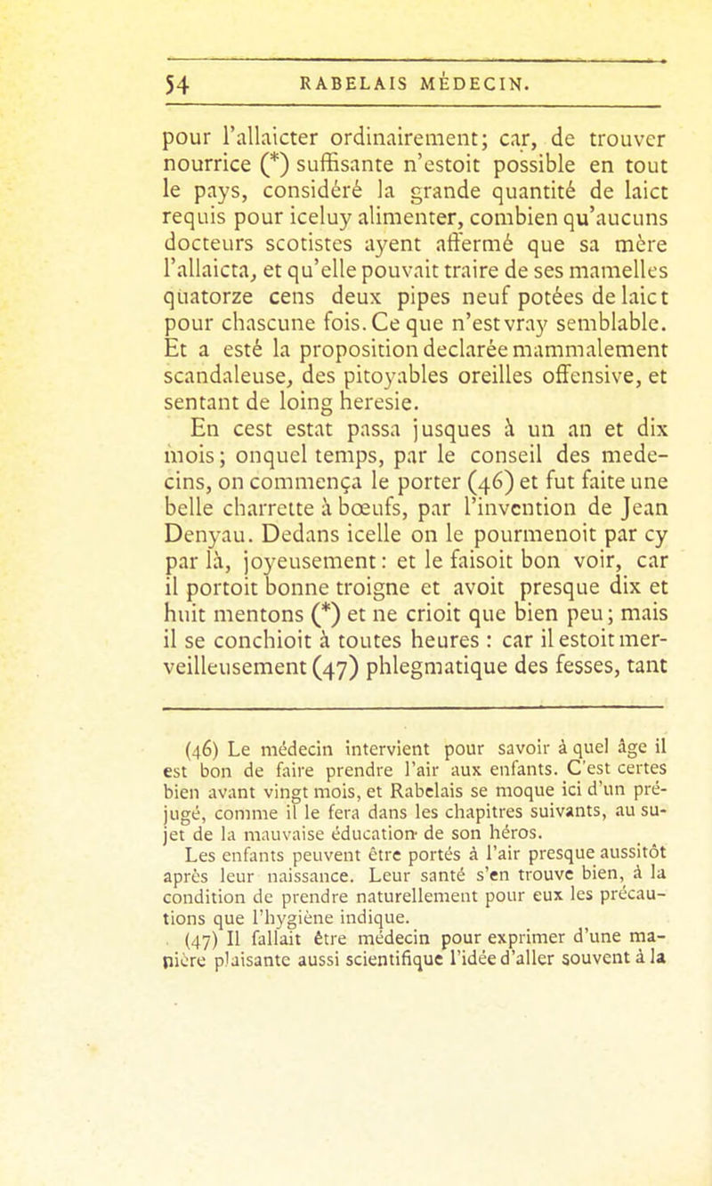 pour l'alkicter ordinairement; car, de trouver nourrice (*) suffisante n'estoit possible en tout le pays, considéré la grande quantité de laict requis pour iceluy alimenter, combien qu'aucuns docteurs scotistes ayent aflfermé que sa mère l'allaictaj et qu'elle pouvait traire de ses mamelles quatorze cens deux pipes neuf potées de laict pour chascune fois. Ce que n'est vray semblable. Et a esté la proposition déclarée mammalement scandaleuse, des pitoyables oreilles offensive, et sentant de loing hérésie. En cest estât passa jusques à un an et dix mois ; onquel temps, par le conseil des méde- cins, on commença le porter (46) et fut faite une belle charrette à bœufs, par l'invention de Jean Denyau. Dedans icelle on le pourmenoit par cy parla, joyeusement: et le faisoit bon voir, car il portoit bonne troigne et avoit presque dix et huit mentons (*) et ne crioit que bien peu ; mais il se conchioit à toutes heures : car il estoit mer- veilleusement (47) phlegmatique des fesses, tant (46) Le médecin intervient pour savoir à quel âge il est bon de faire prendre l'air aux enfants. C'est certes bien avant vingt mois, et Rabelais se moque ici d'un pré- jugé, comme il le fera dans les chapitres suivants, au su- jet de la mauvaise éducation de son héros. Les enfants peuvent être portés à l'air presque aussitôt après leur naissance. Leur santé s'en trouve bien, à la condition de prendre naturellement pour eux les précau- tions que l'hygiène indique. . (47) Il fallait être médecin pour exprimer d'une ma- nière plaisante aussi scientifique l'idée d'aller souvent à la