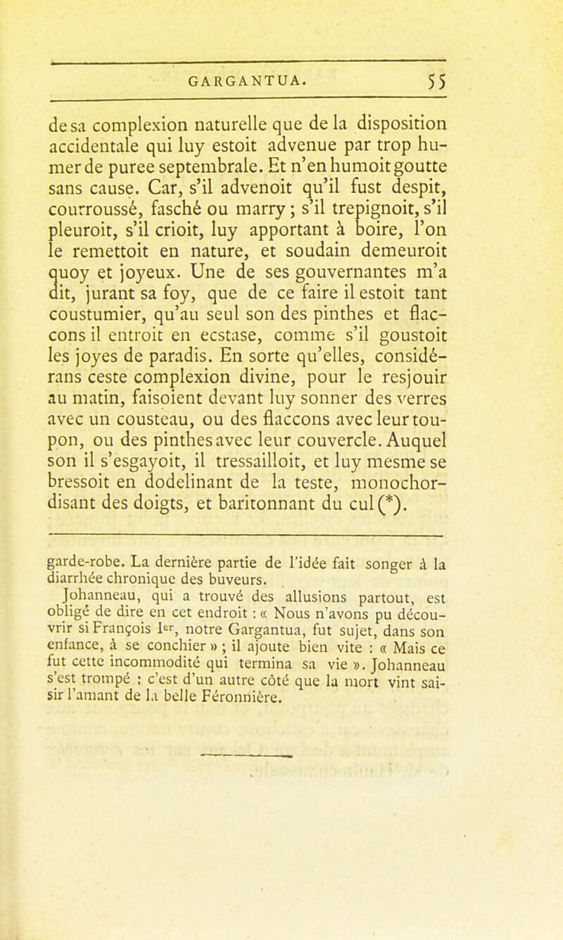 de sa complexion naturelle que de la disposition accidentale qui luy estoit advenue par trop hu- mer de purée septembrale. Et n'en humoitgoutte sans cause. Car, s'il advenoit qu'il fust despit, courroussé, fasché ou marry ; s'il trepignoit, s'il pleuroit, s'il crioit, luy apportant à boire, l'on le remettoit en nature, et soudain demeuroit quoy et joyeux. Une de ses gouvernantes m'a dit, jurant sa foy, que de ce faire il estoit tant coustumier, qu'au seul son des pinthes et flac- cons il entroit en ecstase, comme s'il goustoit les joyes de paradis. En sorte qu'elles, considé- rans ceste complexion divine, pour le resjouir au matin, faisoient devant luy sonner des verres avec un cousteau, ou des flaccons avec leur tou- pon, ou des pinthes avec leur couvercle. Auquel son il s'esgayoit, il tressailloit, et luy mesme se bressoit en dodelinant de la teste, monochor- disant des doigts, et baritonnant du cul(*). garde-robe. La dernière partie de l'idée fait songer à la diarrliée chronique des buveurs. Johanneau, qui a trouvé des allusions partout, est obligé de dire en cet endroit : « Nous n'avons pu décou- vrir si François 1, notre Gargantua, fut sujet, dans son enfance, à se concilier » ; il ajoute bien vite : « Mais ce fut cette incommodité qui termina sa vie ». Johanneau s'est trompé : c'est d'un autre côté que la mort vint sai- sir l'amant de l.i belle Féronnière.
