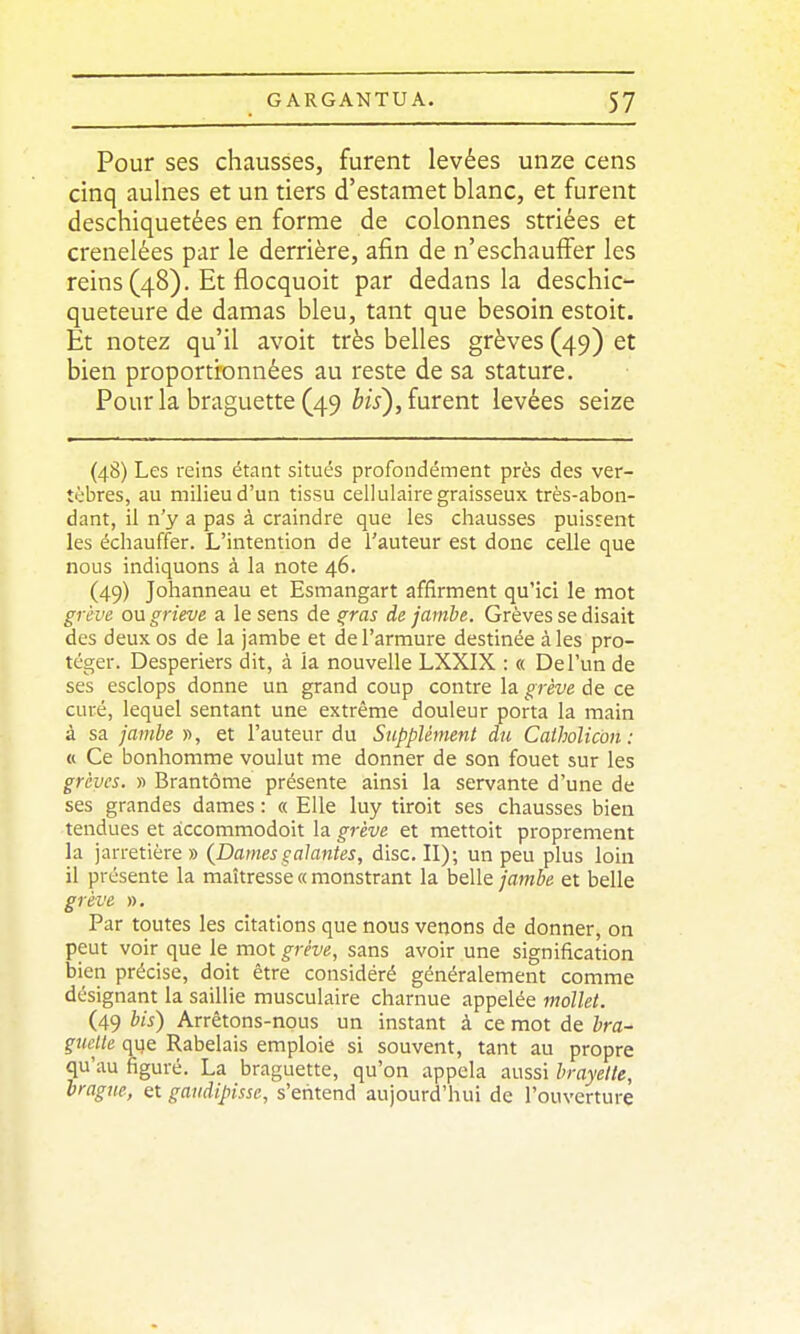 Pour ses chausses, furent levées unze cens cinq aulnes et un tiers d'estamet blanc, et furent deschiquetées en forme de colonnes striées et crénelées par le derrière, afin de n'eschauffer les reins (48). Et flocquoit par dedans la deschic- queteure de damas bleu, tant que besoin estoit. Et notez qu'il avoit très belles grèves (49) et bien proportionnées au reste de sa stature. Pour la braguette (49 ^w), furent levées seize (48) Les reins étant situés profondément près des ver- tèbres, au milieu d'un tissu cellulaire graisseux très-abon- dant, il n'y a pas à craindre que les chausses puissent les échauffer. L'intention de l'auteur est donc celle que nous indiquons à la note 46. (49) Johanneau et Esmangart affirment qu'ici le mot grève ou grieve a le sens de ^ras de jambe. Grèves se disait des deux os de la jambe et de l'armure destinée à les pro- téger. Desperiers dit, à la nouvelle LXXIX : « De l'un de ses esclops donne un grand coup contre la grève de ce curé, lequel sentant une extrême douleur porta la main à sa jajiibe », et l'auteur du Supplément du Calholicon : « Ce bonhomme voulut me donner de son fouet sur les grèves. » Brantôme présente ainsi la servante d'une de ses grandes dames : « Elle luy tiroit ses chausses bien tendues et àccommodoit la grève et raettoit proprement la jarretière » {Dames galantes, dise. II); un peu plus loin il présente la maîtresse « monstrant la belle jambe et belle grève ». Par toutes les citations que nous venons de donner, on peut voir que le mot grève, sans avoir une signification bien précise, doit être considéré généralement comme désignant la saillie musculaire charnue appelée mollet. (49 bis) Arrêtons-nous un instant à ce mot de bra- guette que Rabelais emploie si souvent, tant au propre qu'au figuré. La braguette, qu'on appela aussi brayette, orague, et gaudipisse, s'entend aujourd'hui de l'ouverture