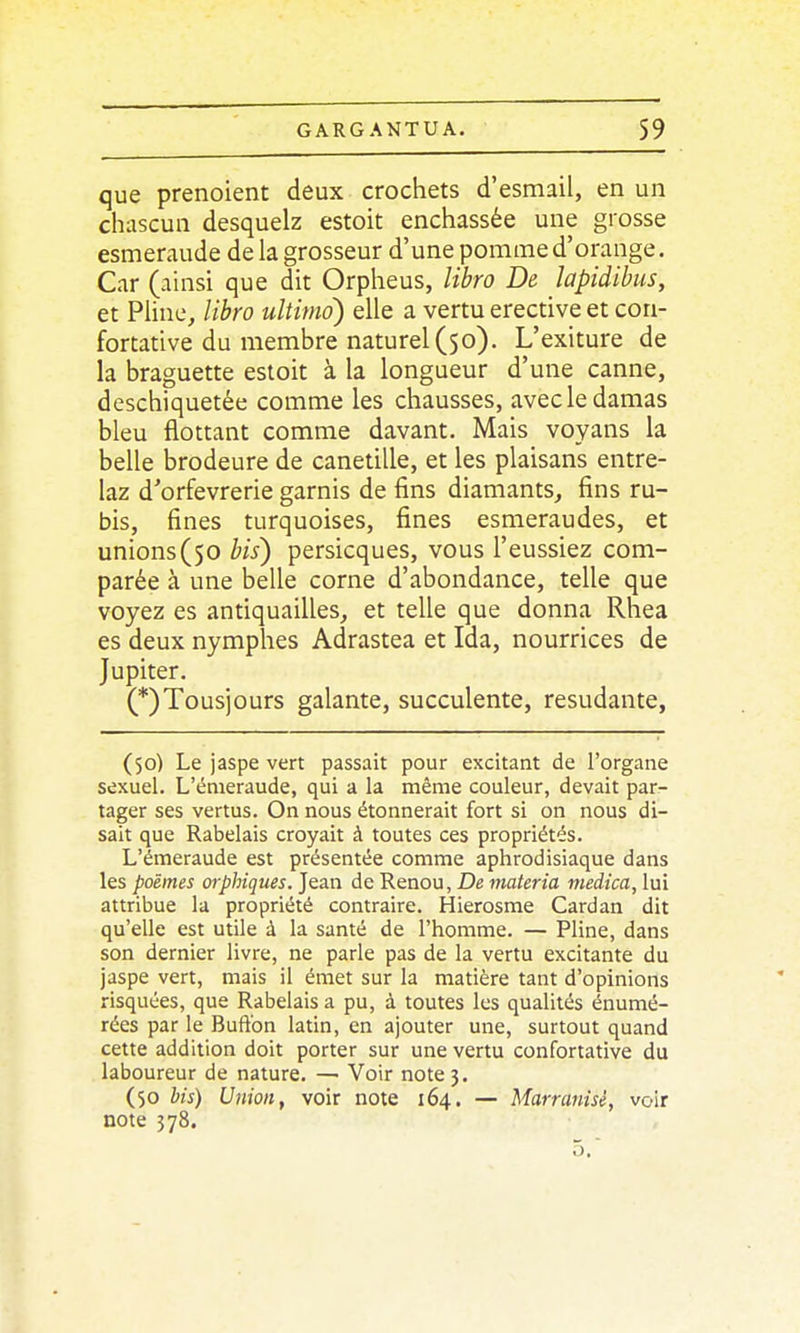 que prenoient deux crochets d'esmail, en un chascun desquelz estoit enchâssée une grosse esmeraude de la grosseur d'une pomme d'orange. Car (ainsi que dit Orpheus, libro De lapidihus, et Pline, libro ultimo) elle a vertu erective et con- fortative du membre naturel (50). L'exiture de la braguette estoit à la longueur d'une canne, deschiquetée comme les chausses, avec le damas bleu flottant comme davant. Mais voyans la belle brodeure de canetille, et les plaisans entre- laz d'orfèvrerie garnis de fins diamants, fins ru- bis, fines turquoises, fines esmeraudes, et unions(50 bis) persicques, vous l'eussiez com- parée à une belle corne d'abondance, telle que voyez es antiquailles, et telle que donna Rhea es deux nymphes Adrastea et Ida, nourrices de Jupiter. (*)Tousiours galante, succulente, resudante, (50) Le jaspe vert passait pour excitant de l'organe sexuel. L'énieraude, qui a la même couleur, devait par- tager ses vertus. On nous étonnerait fort si on nous di- sait que Rabelais croyait à toutes ces propriétés. L'émeraude est présentée comme aphrodisiaque dans les poèmes orphiques. Jean de Renou, De materia meiica, lui attribue la propriété contraire. Hierosme Cardan dit qu'elle est utile à la santé de l'homme. — Pline, dans son dernier livre, ne parle pas de la vertu excitante du jaspe vert, mais il émet sur la matière tant d'opinions risquées, que Rabelais a pu, à toutes les qualités énumé- rées par le Buft'on latin, en ajouter une, surtout quand cette addition doit porter sur une vertu confortative du laboureur de nature. — Voir note 3. (50 his) Union, voir note 164. — Marranisé, voir note 578.