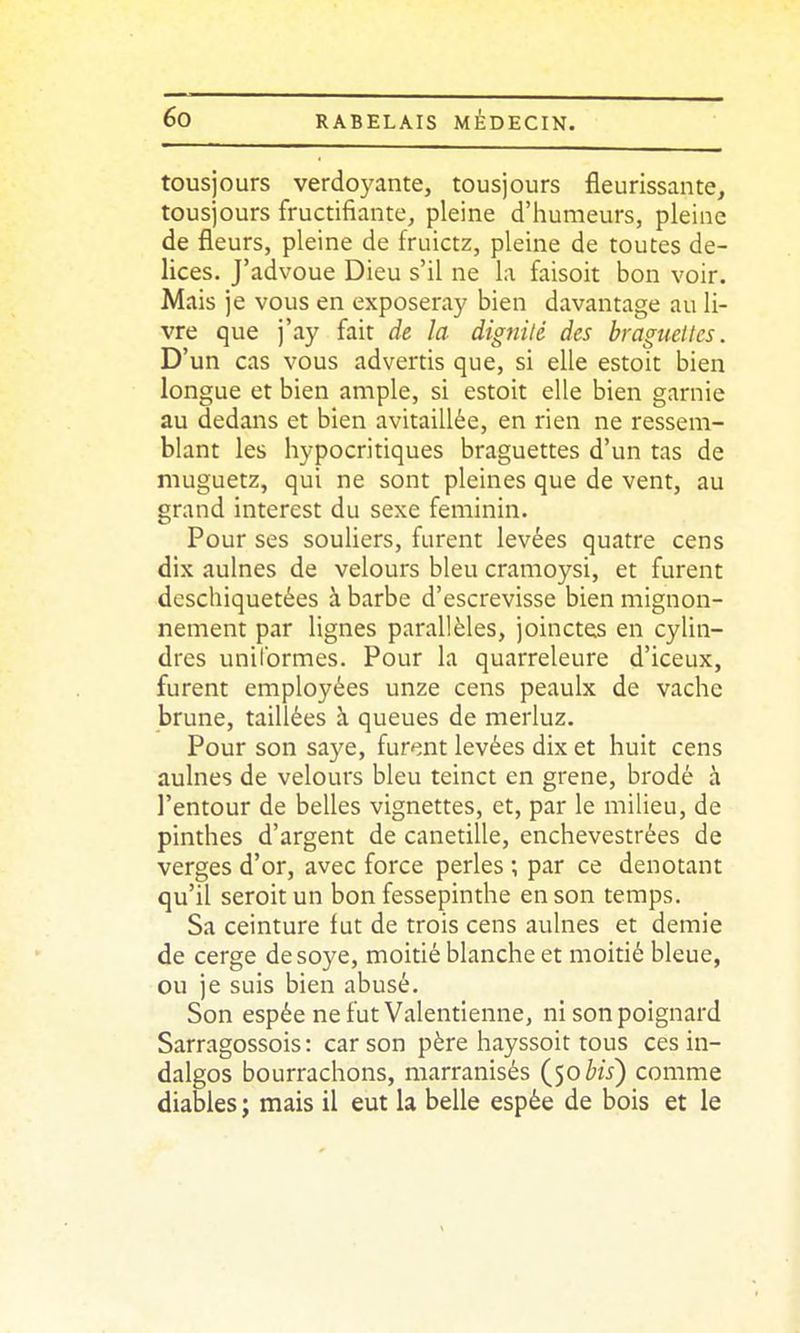 tousjours verdoyante, tousjours fleurissante, tousjours fructifiante, pleine d'humeurs, pleine de fleurs, pleine de fruictz, pleine de toutes de- lices. J'advoue Dieu s'il ne la faisoit bon voir. Mais je vous en exposeray bien davantage au li- vre que i'ay fait de la dignilé des braguelles. D'un cas vous advertis que, si elle estoit bien longue et bien ample, si estoit elle bien garnie au dedans et bien avitaillée, en rien ne ressem- blant les hypocritiques braguettes d'un tas de niuguetz, qui ne sont pleines que de vent, au grand interest du sexe féminin. Pour ses souliers, furent levées quatre cens dix aulnes de velours bleu cramoysi, et furent deschiquetées à barbe d'escrevisse bien mignon- nement par lignes parallèles, joinctes en cylin- dres uniformes. Pour la quarreleure d'iceux, furent employées unze cens peaulx de vache brune, taillées à queues de merluz. Pour son saye, furent levées dix et huit cens aulnes de velours bleu teinct en grene, brodé à l'entour de belles vignettes, et, par le milieu, de pinthes d'argent de canetille, enchevestrées de verges d'or, avec force perles ; par ce dénotant qu'il seroit un bon fessepinthe en son temps. Sa ceinture fut de trois cens aulnes et demie de cerge desoye, moitié blanche et moitié bleue, ou je suis bien abusé. Son espée nefutValentienne, ni son poignard Sarragossois : car son père hayssoit tous ces in- dalgos bourrachons, marranisés (50 te) comme diables ; mais il eut la belle espée de bois et le
