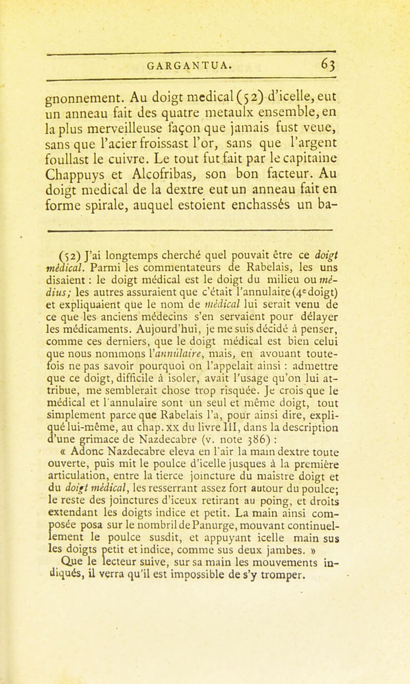 gnonnement. Au doigt médical (52) d'icelle,eut un anneau fait des quatre metaulx ensemble, en la plus merveilleuse façon que jamais fust veue, sans que l'acier froissast l'or, sans que l'argent foullast le cuivre. Le tout fut fait par le capitaine Chappuys et Alcofribas^ son bon facteur. Au doigt médical de la dextre eut un anneau fait en forme spirale, auquel estoient enchâssés un ba- (52) J'ai longtemps cherché quel pouvait être ce doigt médical. Parmi les commentateurs de Rabelais, les uns disaient : le doigt médical est le doigt du milieu ou)«é- dius; les autres assuraient que c'était l'annulaire {4e doigt) et expliquaient que le nom de médical lui serait venu de ce que les anciens médecins s'en servaient pour délayer les médicaments. Aujourd'hui, je me suis décidé à penser, comme ces derniers, que le doigt médical est bien celui que nous nommons Vannnlaire, mais, en avouant toute- fois ne pas savoir pourquoi on l'appelait ainsi : admettre que ce doigt, difficile à isoler, avait l'usage qu'on lui at- tribue, me semblerait chose trop risquée. Je crois que le médical et l'annulaire sont un seul et même doigt, tout simplement parce que Rabelais l'a, pour ainsi dire, expli- qué lui-même, au chap.xx du livre 111, dans la description d'une grimace de Nazdecabre (v. note 386) : a Adonc Nazdecabre éleva en l'air la mam dextre toute ouverte, puis mit le poulce d'icelle jusques à la première articulation, entre la tierce joincture du maistre doigt et du doigt médical, les resserrant assez fort autour du poulce; le reste des joinctures d'iceux retirant au poing, et droits extendant les doigts indice et petit. La main ainsi com- posée posa sur le nombril de Panurge, mouvant continuel- lement le poulce susdit, et appuyant icelle main sus les doigts petit et indice, comme sus deux jambes. » Ope le lecteur suive, sur sa main les mouvements in- illqués, il verra qu'il est impossible de s'y tromper.