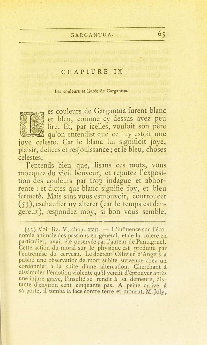 CHAPITRE IX Les couleurs et livrée de Gargantua. es couleurs de Gargantua furent blanc et bleu, comme cy dessus avez peu lire. Et, par icelles, vouloit son père qu'on entendist que ce luy estoit une joye céleste. Car le blanc lui signifioit joye, plaisir, délices et resjouissance ; et le bleu, choses célestes. J'entends bien que, lisans ces motz, vous mocquez du vieil beuveur, et reputez l'exposi- tion des couleurs par trop indague et abhor- rente : et dictes que blanc signifie foy, et bleu fermeté. Mais sans vous esmouvoir, courroucer (53), eschauiïer ny altérer (car le temps estdan- gereux)^ respondez moy, si bon vous semble. (53) Voir liv. V, chap. xvii. — L'influence sur l'éco- nomie animale des passions en général, et de la colère en particulier, avait été observée par l'auteur de Pantagruel. Cette action du moral sur le physique est produite par l'entremise du cerveau. Le docteur OUivier d'Angers a publié une observation de mort subite survenue chez un cordonnier à la suite d'une altercation. Cherchant à dissimuler l'émotion violente qu'il venait d'éprouver après une injure grave, l'insulté se rendit à sa demeure, dis- tante d'environ cent cinquante pas. A peine arrivé à sa porte, il tomba la face contre terre et mourut. M. Joly,