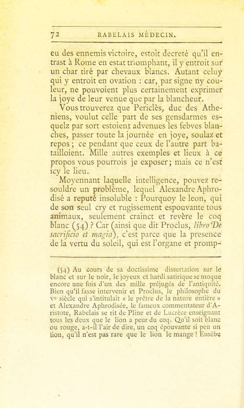 eu des ennemis victoire, estoit décrété qu'il en- trast à Rome en estât triomphant, il y entroit sur un char tiré par chevaux blancs. Autant celuy qui y entroit en ovation ; car, par signe ny cou- leur, ne pouvoient plus certainement exprimer la )oye de leur venue que par la blancheur. Vous trouverez que Periclès^ duc des Athé- niens, voulut celle part de ses gensdarmes cs- quelz par sort estoient advenues les febves blan- ches, passer toute la journée en joye, soulaz et repos ; ce pendant que ceux de l'autre part ba- tailloient. Mille autres exemples et lieux à ce propos vous pourrois je exposer; mais ce n'est icy le lieu. Moyennant laquelle intelligence, pouvez re- souldre un problème, lequel Alexandre Aphro- disé a réputé insoluble : Pourquoy le leon, qui de son seul cry et rugissement espouvante tous animaux, seulement crainct et révère le coq blanc (54) ? Car (ainsi que dit Proclus, libroDe sacrificio et magia), c'est parce que la présence de la vertu du soleil, qui est l'organe et promp- (54) Au cours de sa doctissime dissertation sur le blanc et sur le noir, le joyeux et hardi satirique se moque encore une fois d'un des mille préjugés de l'antiquité. Bien qu'il fasse intervenir et Proclus, le philosophe du siècle qui s'intitulait « le prctre de la nature entière » et Alexandre Aphrodisée, le fameux commentateur d'A- ristote, Rabelais se rit de Pline et de Lucrèce enseignant tous les deux que le lion a peur du coq. Q.u'il soit blanc ou rouge, a-t-il l'air de dire, un coq épouvante si peu un lion, qu'il n'est pas rare que le lion le mange ! Eusèbe