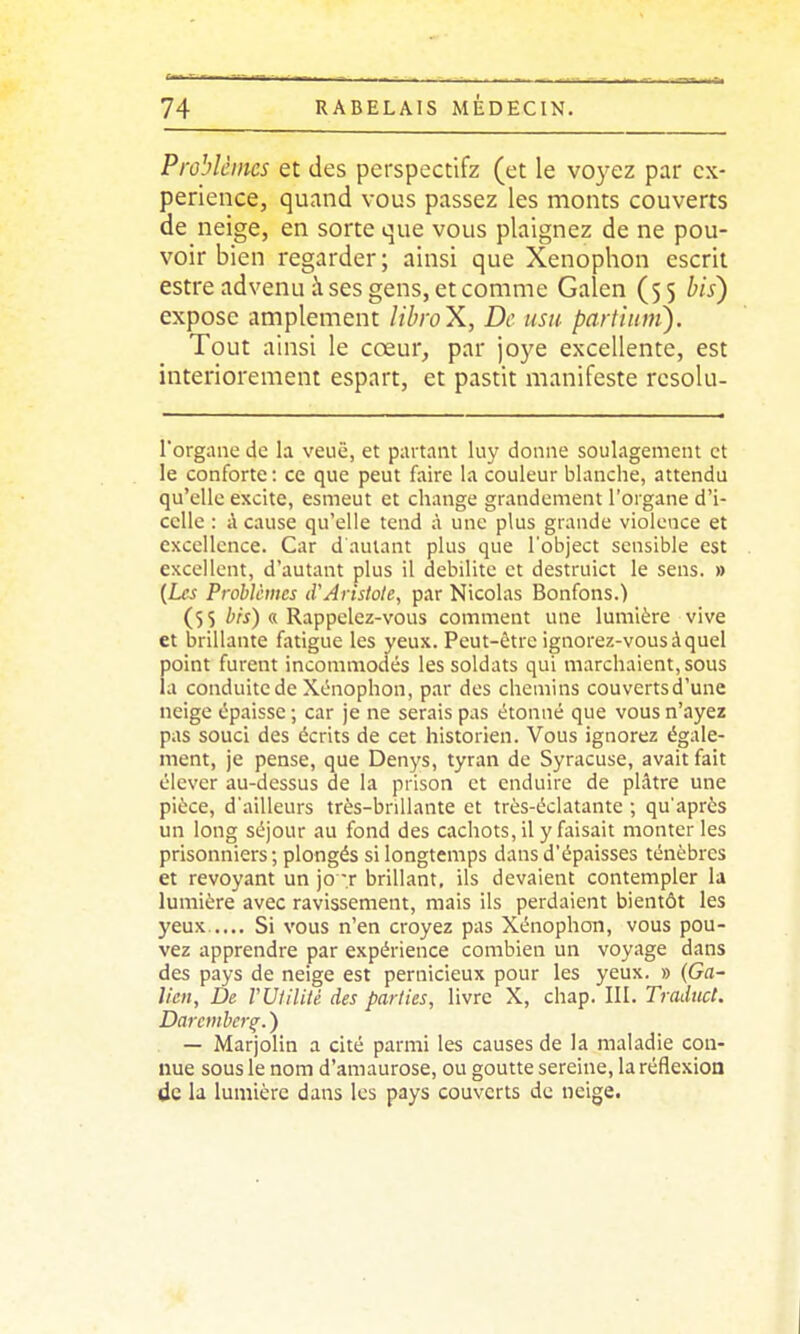 Problèmes et des perspcctifz (et le voyez par ex- périence, quand vous passez les monts couverts de neige, en sorte que vous plaignez de ne pou- voir bien regarder; ainsi que Xenophon escrit estre advenu à ses gens, et comme Galen (55 bis) expose amplement libroX, De usa partiiim). Tout ainsi le cœur, par joye excellente, est interiorement espart, et pastit manifeste rcsolu- Torgane de la veuë, et partant liiy donne soulagement et le conforte: ce que peut faire la couleur blanche, attendu qu'elle excite, esmeut et change grandement l'organe d'i- celle : à cause qu'elle tend à une plus grande violence et excellence. Car d autant plus que l'object sensible est excellent, d'autant plus il débilite et destruict le sens. » [Les Prohicmes (VAristole, par Nicolas Bonfons.) (55 i«) « Rappelez-vous comment une lumière vive et brillante fatigue les yeux. Peut-être ignorez-vous à quel point furent incommodés les soldats qui marchaient, sous la conduite de Xenophon, par des chemins couvertsd'une neige épaisse; car je ne serais pas étonné que vous n'ayez pas souci des écrits de cet historien. Vous ignorez égale- ment, je pense, que Denys, tyran de Syracuse, avait fait élever au-dessus de la prison et enduire de plâtre une pièce, d'ailleurs très-bnllante et très-éclatante ; qu'après un long séjour au fond des cachots, il y faisait monter les prisonniers ; plongés si longtemps dans d'épaisses ténèbres et revoyant un jo -r brillant, ils devaient contempler la lumière avec ravissement, mais ils perdaient bientôt les yeux..... Si vous n'en croyez pas Xénophon, vous pou- vez apprendre par expérience combien un voyage dans des pays de neige est pernicieux pour les yeux. » {Ga- lien. De VUliliié des parties, livre X, chap. III, Tradtict. Darcmherq. ) — Marjolin a cité parmi les causes de la maladie con- nue sous le nom d'amaurose, ou goutte sereine, la réflexion de la lumière dans les pays couverts de neige.