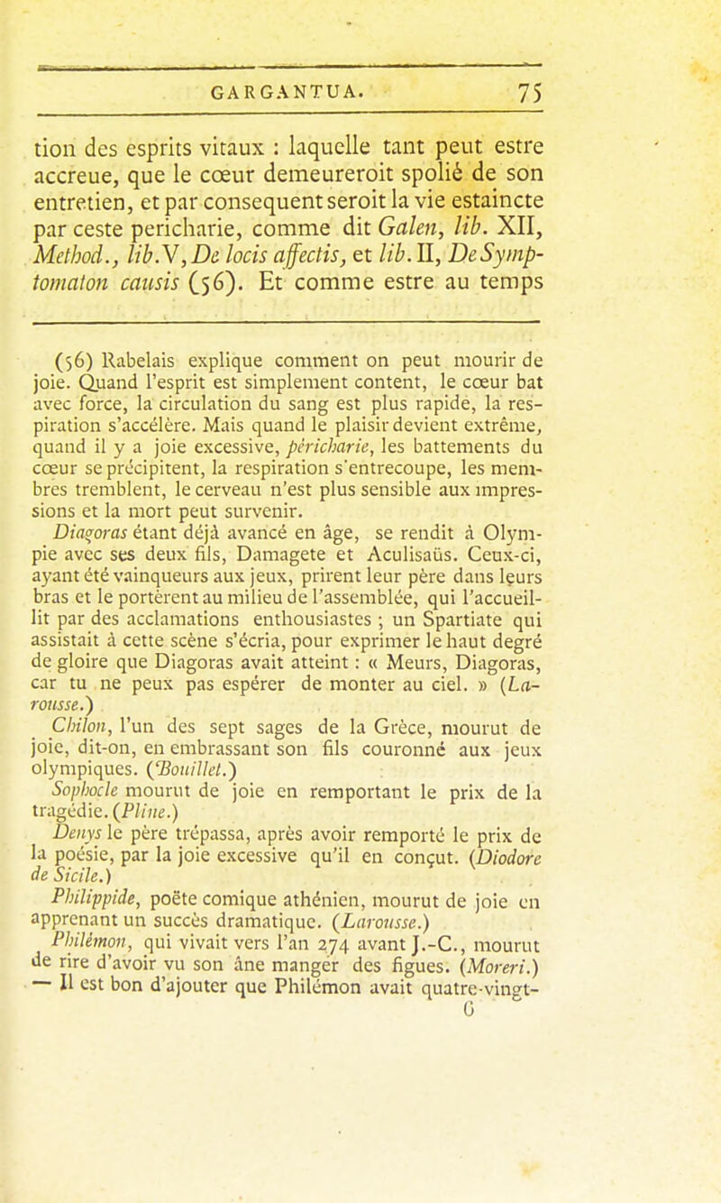 tion des esprits vitaux : laquelle tant peut estre accreue, que le cœur demeureroit spolié de son entretien, et par conséquent seroit la vie estaincte par ceste pericharie, comme dit Galen, lib. XII, Method., libN,De. locis affectis, et lib. II, DeSymp- tomaton causis (56). Et comme estre au temps (56) Rabelais explique comment on peut mourir de joie. Quand l'esprit est simplement content, le cœur bat avec force, la circulation du sang est plus rapide, la res- piration s'accélère. Mais quand le plaisir devient extrême, quand il y a joie excessive, pericharie, les battements du cœur se précipitent, la respiration s'entrecoupe, les mem- bres tremblent, le cerveau n'est plus sensible aux impres- sions et la mort peut survenir. Dia^oras étant déjà avancé en âge, se rendit à Olym- pie avec ses deux fils, Damagete et Aculisaûs. Ceux-ci, ayant été vainqueurs aux jeux, prirent leur père dans leurs bras et le portèrent au milieu de l'assemblée, qui l'accueil- lit par des acclamations enthousiastes ; un Spartiate qui assistait à cette scène s'écria, pour exprimer le haut degré de gloire que Diagoras avait atteint : « Meurs, Diagoras, car tu ne peux pas espérer de monter au ciel. » {La- rousse.') CJnhn, l'un des sept sages de la Grèce, mourut de joie, dit-on, en embrassant son fils couronne aux jeux olympiques. {'BouiUet.') Sophocle mourut de joie en remportant le prix de la tragédie. (P//h£.) Denys le père trépassa, après avoir remporté le prix de la poésie, par la joie excessive qu'il en conçut. {Diodore de Sicile. ) Philippide, poète comique athénien, mourut de joie en apprenant un succès dramatique. (Larousse.) Philétnon, qui vivait vers l'an 274 avant J.-C, mourut de rire d'avoir vu son âne manger des figues. (Moreri.) — Il est bon d'ajouter que Philémon avait quatre-vingt- G