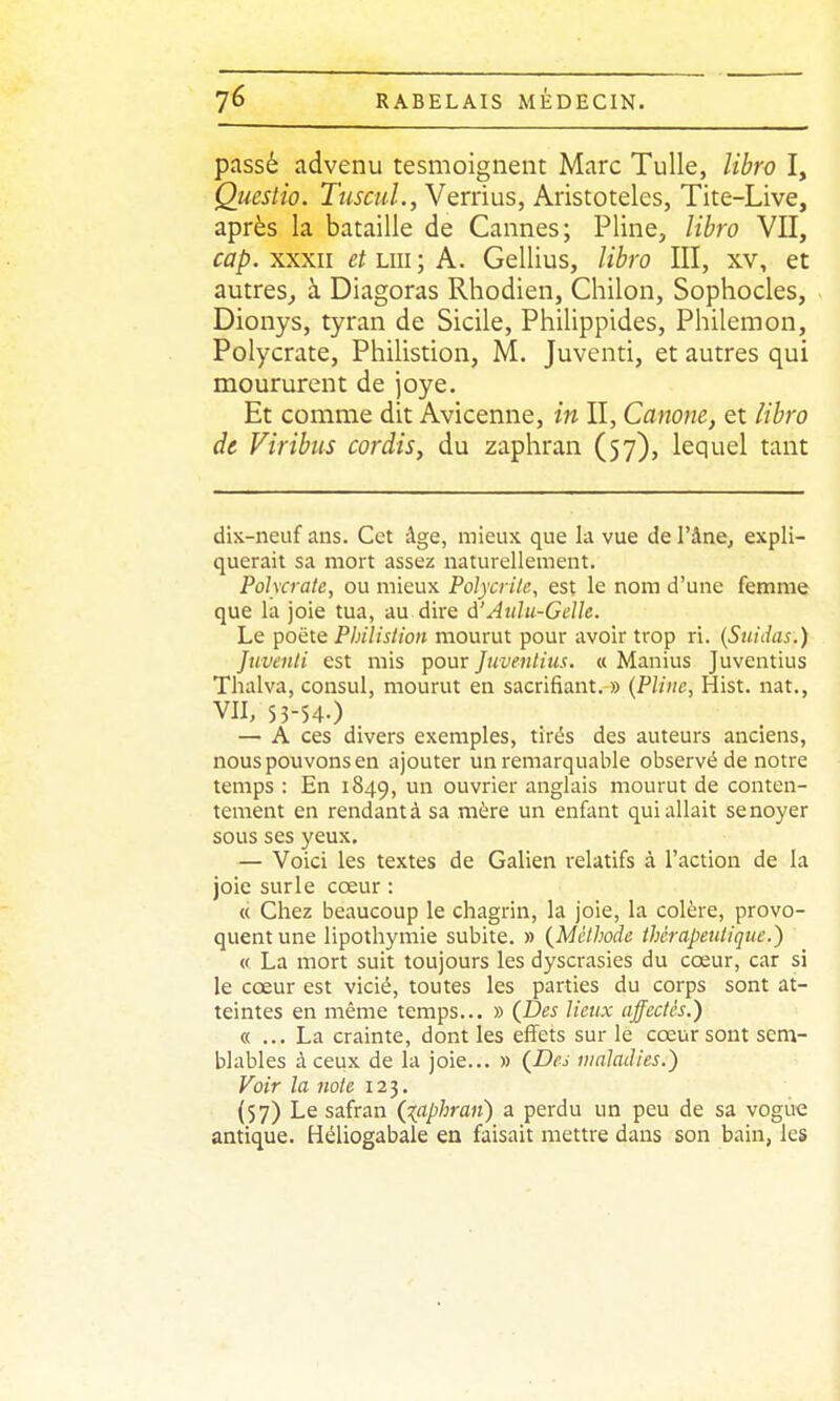 passé advenu tesmoignent Marc Tulle, libro I, Questio. TuscuL, YQxnus, Aristoteles, Tite-Live, après la bataille de Cannes; Pline, libro Vil, cap.xxxn et un; A. Gellius, libro III, xv, et autres^ à Diagoras Rhodien, Chilon, Sophocles, Dionys, tyran de Sicile, Philippides, Philemon, Polycrate, Philistion, M. Juventi, et autres qui moururent de joye. Et comme dit Avicenne, in II, Canone, et libro de Viribus cordis, du zaphran (57), lequel tant dix-neuf ans. Cet âge, mieux que la vue de l'âne, expli- querait sa mort assez naturellement. Polycrate, ou mieux Polycrite, est le nom d'une femme que la joie tua, au dire d'Atilu-GcUe. Le poëte Philistion mourut pour avoir trop ri. {Suidas.) Juventi est mis pour Juveniius. « Manius Juventius Thalva, consul, mourut en sacrifiant. » (Pline, Hist. nat., VII, 55-54.) — A ces divers exemples, tirés des auteurs anciens, nous pouvons en ajouter un remarquable observé de notre temps : En 1849, un ouvrier anglais mourut de conten- tement en rendant à sa mère un enfant qui allait se noyer sous ses yeux, — Voici les textes de Galien relatifs à l'action de la joie surle cœur : « Chez beaucoup le chagrin, la joie, la colère, provo- quent une lipothymie subite. » (Méthode thérapeutique.) « La mort suit toujours les dyscrasies du cœur, car si le cœur est vicié, toutes les parties du corps sont at- teintes en même temps... » (Des lieux affectés.) « ... La crainte, dont les effets sur le cœur sont sem- blables à ceux de la joie... » (^Des maladies.) Voir la note 123. (57) Le safran (^(aphran) a perdu un peu de sa vogue antique. Héliogabale en faisait mettre dans son bain, les