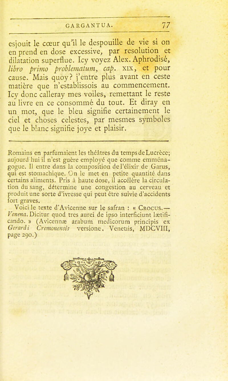 esjouit le cœur qu'il le despouille de vie si on en prend en dose excessive, par resolution et dilatation superflue. Icy voyez Alex. Aphrodisé, libro primo prohlematum, cap. xix, et pour cause. Mais quoy? j'entre plus avant en ceste matière que n'establissois au commencement. Icy donc calleray mes voiles, remettant le reste au livre en ce consommé du tout. Et diray en un mot, que le bleu signifie certainement le ciel et choses célestes, par mesmes symboles que le blanc signifie joye et plaisir. Romains en parfumaient les théâtres du temps de Lucrèce; aujourd hui il n'est guère employé que comme eniména- gogue. Il entre dans la composition del'élixir de Garus, qui est stomachique. On le met en petite quantité dans certains aliments. Pris à haute dose, il accélère la circula- tion du sang, déterrnine une congestion au cerveau et produit une sorte d'ivresse qui peut être suivie d'accidents fort graves. Voici le texte d'Avicenne sur le safran : « Crocus.— r«Me«a.Dicitur quod très aurei de ipso interficiunt lastifi- cando. » (Avicennœ arabum medicorum principis ex Gerardi Cremonensis versione, Venetiis, MDCVIII, page 290.)