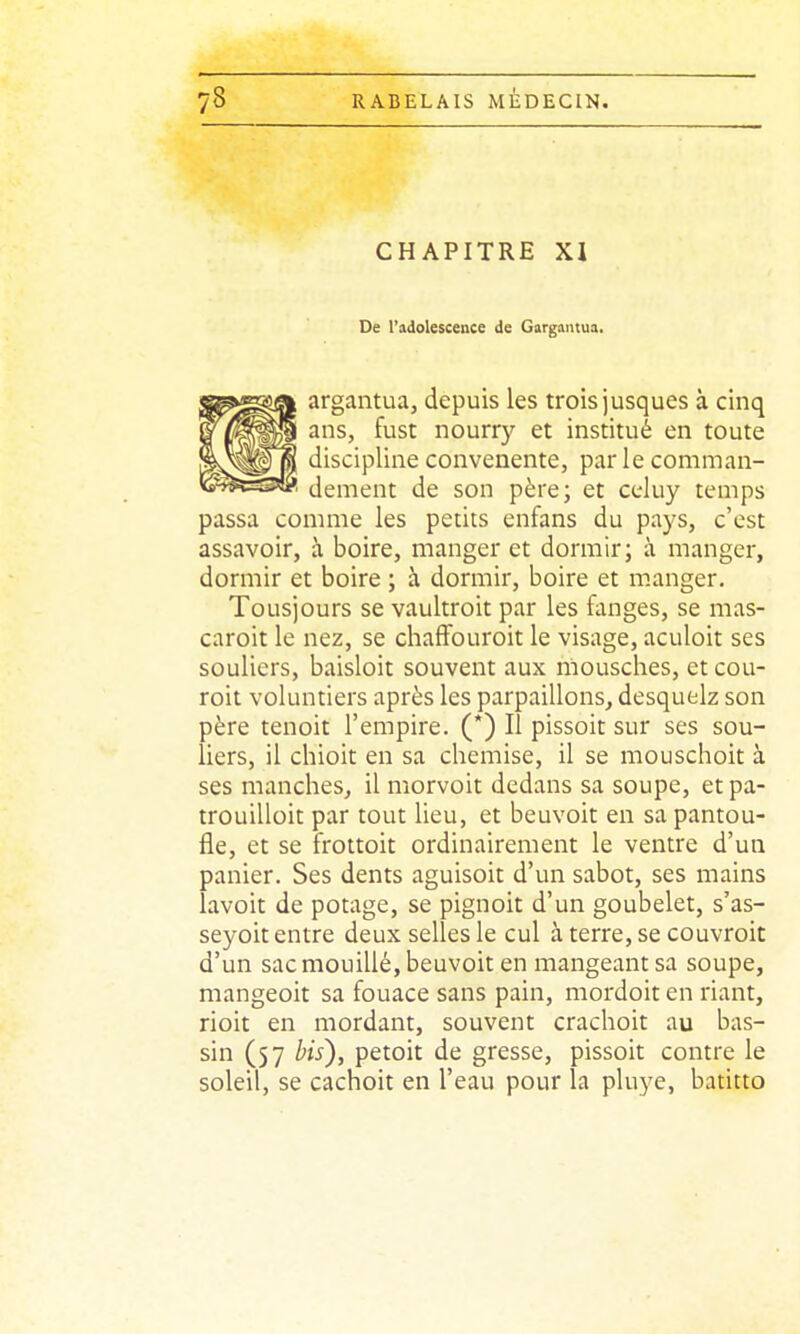 CHAPITRE XI De l'adolescence de Gargantua. S^^^a argantua, depuis les trois jusques à cinq Sf^^S ^^^^ nourry et institué en toute ^^^Jl discipline convenente, par le comman- dément de son père; et celuy temps passa comme les petits enfans du pays, c'est assavoir, à boire, manger et dormir; à manger, dormir et boire ; à dormir, boire et manger. Tousjours se vaultroit par les fanges, se mas- caroit le nez, se chaffouroit le visage, aculoit ses souliers, baisloit souvent aux mousches, et cou- roit voluntiers après les parpaillons, desquelz son père tenoit l'empire. (*) Il pissoit sur ses sou- liers, il chioit en sa chemise, il se mouschoit à ses manches, il morvoit dedans sa soupe, etpa- trouilloit par tout lieu, et beuvoit en sa pantou- fle, et se frottoit ordinairement le ventre d'un panier. Ses dents aguisoit d'un sabot, ses mains lavoit de potage, se pignoit d'un goubelet, s'as- seyoit entre deux selles le cul à terre, se couvroit d'un sac mouillé, beuvoit en mangeant sa soupe, mangeoit sa fouace sans pain, mordoit en riant, rioit en mordant, souvent crachoit au bas- sin (57 bis'), petoit de gresse, pissoit contre le soleil, se cachoit en l'eau pour la pluye, batitto