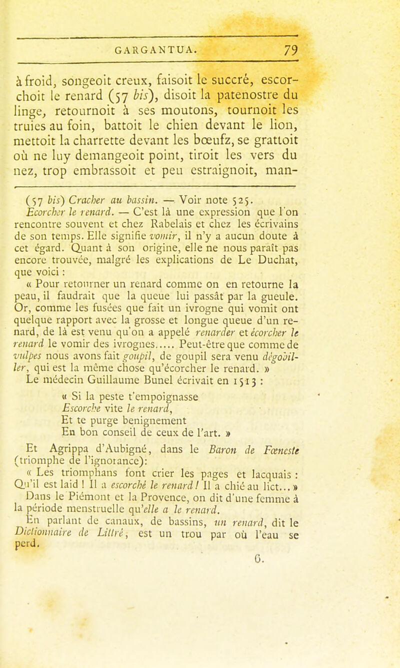 à froid, songeoit creux, faisoit le succré, escor- choit le renard (57 bis), disoit la patenostre du linge, retournoit à ses moutons, tournoit les truies au foin, battoit le chien devant le lion, niettoit la charrette devant les bœuf'z, se grattoit où ne luy demangeoit point, tiroit les vers du nez, trop embrassoit et peu estraignoit, man- (57 bis) Cracher au bassin, — Voir note 525. Ecorckr le renard. — C'est là une expression que l'on rencontre souvent et chez Rabelais et chez les écrivains de son temps. Elle signifie vomir, il n'y a aucun cloute à cet égard. Q.uant à son origine, elle ne nous paraît pas encore trouvée, malgré les explications de Le Duchat, que voici : « Pour retourner un renard comme on en retourne la peau, il faudrait que la queue lui passât par la gueule. Or, comme les fusées que fait un ivrogne qui vomit ont quelque rapport avec la grosse et longue queue d'un re- nard, de là est venu qu'on a appelé renarder etécorcher le renard le vomir des ivrognes Peut-être que comme de vulpes nous avons fait o-o/(/;/7, de goupil sera venu dègohil- ler, qui est la même chose qu'écorcher le renard. » Le médecin Guillaume Bunel écrivait en 1513 : M Si la peste t'empoignasse Escorche vite h renard. Et te purge benignement En bon conseil de ceux de l'art. » Et Agrippa d'Aubigné, dans le Baron de Fœncste (triomphe de l'ignoiance): « Les triomphans font crier les pages et lacquais : Q.u'il est laid ! Il a escorché le renard! Il a chiéau lict...» Dans le Piémont et la Provence, on dit d'une femme à la période menstruelle (\w'elle a le renard. En parlant de canaux, de bassins, un renard, dit le Dictionnaire de Litlré, est un trou par où l'eau se perd. 0.