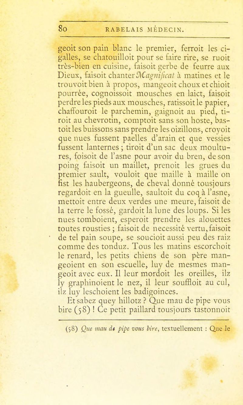 geoit son pain blanc le premier, ferroit les ci- galles, se chatouilloit pour se faire rire, se ruoit très-bien en cuisine, faisoit gerbe de feurre aux Dieux, faisoit chanter 5^'C^7o^;/;y/r^7/ à matines et le trouvoitbien à propos, mangeoit choux et chioit pourrée, cognoissoit mousches en laict, faisoit perdre les pieds aux mousches, ratissoitle papier, chaffouroit le parchemin, gaignoit au pied, ti- roit au chevrotin, comptoit sans son hoste, bas- toit les buissons sans prendre les oizillons, cro5^oit que nues fussent paelles d'arain et que vessies fussent lanternes ; tiroit d'un sac deux moultu- res, foisoit de l'asne pour avoir du bren, de son poing faisoit un maillet, prcnoit les grues du premier sault, vouloit que maille à maille on fist les haubergeons, de cheval donné tousjours regardoit en la gueuUe, saultoit du coq à l'asne, mettoit entre deux verdes une meure, faisoit de la terre le fossé, gardoit la lune des loups. Si les nues tomboient, esperoit prendre les alouettes toutes rousties ; faisoit de nécessité vertu,faisoit de tel pain soupe, se soucioit aussi peu des raiz comme des tonduz. Tous les matins escorchoit le renard, les petits chiens de son père man- geoient en son escuelle, luy de mesmes man- geoit avec eux. Il leur mordoit les oreilles, ilz ly graphinoient le nez, il leur souffloit au cul, ilz luy leschoient les badigoinces. Etsabez quey hillotz ? Quie mau de pipe vous bire (58) ! Ce petit paillard tousjours tastonnoit (58) Que mau dt pipe vous hire, textuellement : Que le «