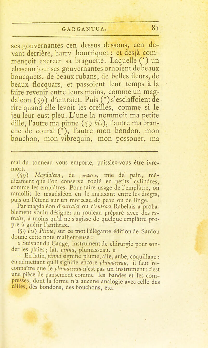 ses gouvernantes cen dessus dessous, cen de- vant derrière, harry bourriquet : et desjà com- mençoit exercer sa braguette. Laquelle (*) un chascun jour ses gouvernantes ornoient de beaux boucquets, de beaux rubans, de belles fleurs, de beaux flocquars, et passoient leur temps à la faire revenir entre leurs mains, comme un mag- daleon (59) d'entraict. Puis (*)s'esclafi^oientde rire quand elle levoit les oreilles, comme si le jeu leur eust pieu. L'une la nommoit ma petite dille, l'autre ma pinne (59 bis), l'autre ma bran- che de coural (*), l'autre mon bondon, mon bouchon, mon vibrequin, mon possouer, ma mal du tonneau vous emporte, puissiez-vous être ivre- mort. (59) Magdaleon, de novîa).», mie de pain, mé- dicament que l'on conserve roulé en petits cylindres, comme les emplâtres. Pour faire usage de l'emplâtre, on ramollit le magdaléon en le malaxant entre les doigts, puis on l'étend sur un morceau de peau ou de linge. Par magdaléon d'eiitraict ou à'entract Rabelais a proba- blement voulu désigner un rouleau préparé avec des ex- traits, à moins qu'il ne s'agisse de quelque emplâtre pro- pre à guérir l'anthrax. (59 bis) Pinne, sur ce mot l'élégante édition de Sardou donne cette note malheureuse : « Suivant du Gange, instrument de chirurgie pour son- der les plaies ; lat. pinna, plumasseau. » — En latin,/)m«fl signifie plume, aile, aube, coquillage ; en admettant qu'il signifie encore plumasseau, il faut re- connaître que le plumasseau n'est pas un instrument: c'est une pièce de pansement comme les bandes et les com- presses, dont la forme n'a aucune analogie avec celle des dilles, des bondons, des bouchons, etc.