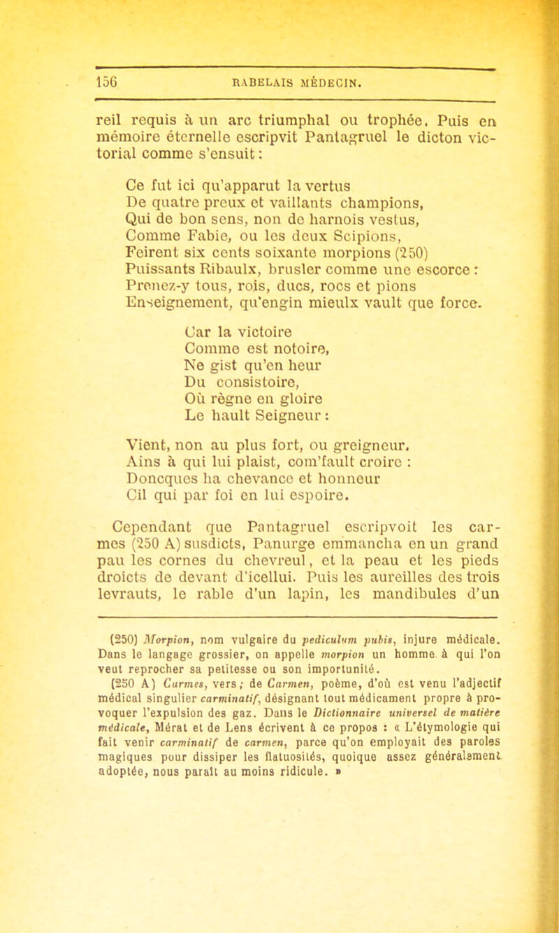 reil requis à un arc triumphal ou trophée. Puis en mémoire éternelle escripvit Pantagruel le dicton vic- torial comme s'ensuit : Ce fut ici qu'apparut la vertus De quatre preux et vaillants champions, Qui de bon sens, non de harnois veslus, Comme Fabie, ou les deux Scipions, Feirent six cents soixante morpions (250) Puissants Ribaulx, brusler comme une escorce : Pronez-y tous, rois, ducs, rocs et pions Enseignement, qu'engin mieulx vault que force. Car la victoire Comme est notoire, Ne gist qu'en heur Du consistoire, Où règne en gloire Le hault Seigneur : Vient, non au plus fort, ou greigncur. Ains à qui lui plaist, com'fault croire : Doncques ha chevancc et honneur Cil qui par foi en lui espoiro. Cependant que Pantagruel escripvoit les car- mes (250 A) susdicts, Panurge emmancha en un grand pau les cornes du chevreul, et la peau et les pieds droicts de devant d'icellui. Puis les aureilles des trois levrauts, le rable d'un lapin, les mandibules d'un (250) Morpion, nom vulgaire du pediculum pubis, injure médicale. Dans le langage grossier, on appelle morpion un homme à qui l'on veut reprocher sa petitesse ou son importunilé. (250 A) Carmes, vers; de Carmen, poème, d'où est venu l'adjectif médical singulier carminatif, désignant tout médicament propre à pro- voquer l'ejpulsion des gaz. Dans le Dictionnaire universel de matière médicale, Mérat et de Lens écrivent à ce propos : « L'étymologie qui fait venir carminatif de carmen, parce qu'on employait des paroles magiques pour dissiper les llaluosiiés, quoique assez généralsmenl adoptée, nous parait au moins ridicule. >