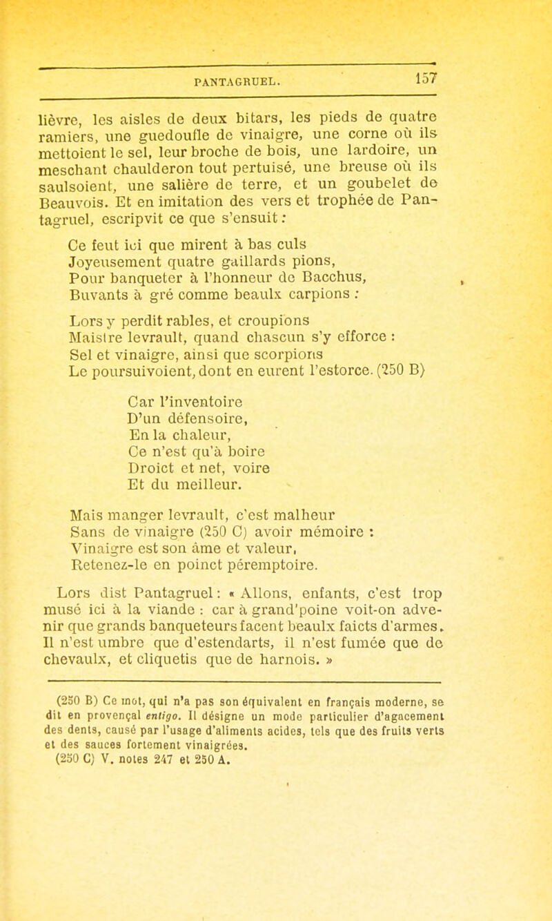 lièvre, les aisles de deux bitars, les pieds de quatre ramiers, une guedoufle de vinaigre, une corne où ils mettoient le sel, leur broche de bois, une lardoire, un meschant chaulderon tout pertuisé, une breuse où ils saulsoient, une salière de terre, et un goubelet de Beauvois. Et en imitation des vers et trophée de Pan- tagruel, escripvit ce que s'ensuit : Ce feut ici que mirent à bas culs Joyeiisement quatre gaillards pions, Pour banqueter à l'honneur de Bacchus, Buvants à gré comme beaulx carpions ; Lors y perdit rables, et croupions Maisire levrauU, quand chascun s'y efforce : Sel et vinaigre, ainsi que scorpions Le poursuivoient, dont en eurent l'estorce. (250 B) Car l'inventoire D'un défensoire, En la chaleur. Ce n'est qu'à boire Droict et net, voire Et du meilleur. Mais manger levrault, c'est malheur Sans de vinaigre (250 C) avoir mémoire : Vinaigre est son âme et valeur, Retenez-le en poinct péremptoire. Lors dist Pantagruel : « Allons, enfants, c'est trop musé ici à la viande : car à grand'poine voit-on adve- nir que grands banqueteursfacent beaulx faicts d'armes. Il n'est umbre que d'estendarts, il n'est fumée que de chevaulx, et cliquetis que de harnois. » (230 B) Ce mot, qui n'a pas son équivalent en français moderne, se dit en provençal entigo. Il désigne un mode particulier d'agacement des dents, causé par l'usage d'aliments acides, tels que des fruits verts et des sauces fortement vinaigrées. (230 C) V. notes 247 et 250 A.