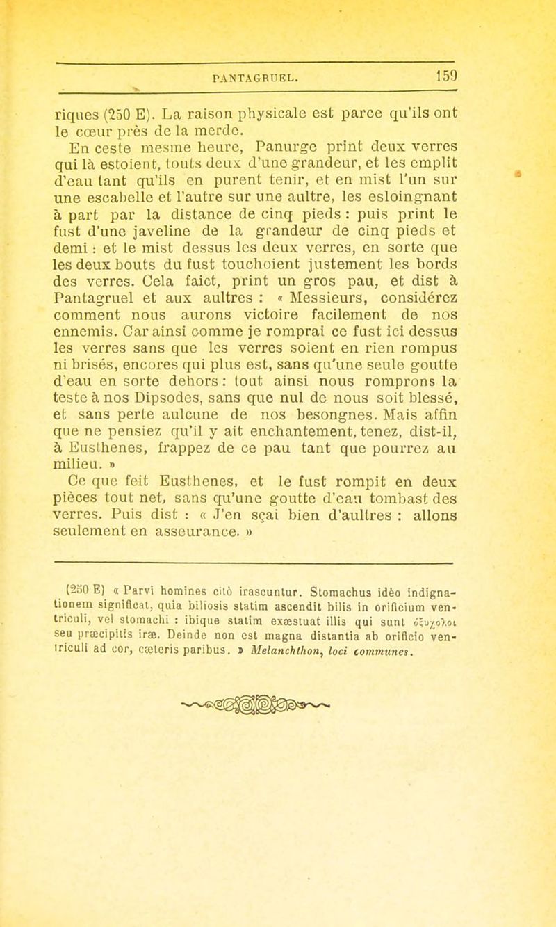 riques (250 E). La raison physicale est parce qu'ils ont le cœur près de la merde. En ceste mesme heure, Panurge print deux verres qui là estoient, touts deux d'une grandeur, et les emplit d'eau tant qu'ils en purent tenir, et en mist l'un sur une escabelle et l'autre sur une aultre, les esloingnant à part par la distance de cinq pieds : puis print le fust d'une javeline de la grandeur de cinq pieds et demi : et le mist dessus les deux verres, en sorte que les deux bouts du fust touchoient justement les bords des verres. Cela faict, print un gros pau, et dist à Pantagruel et aux aultres : « Messieurs, considérez comment nous aurons victoire facilement de nos ennemis. Car ainsi comme je romprai ce fast ici dessus les verres sans que les verres soient en rien rompus ni brisés, encores qui plus est, sans qu'une seule goutte d'eau en sorte dehors : tout ainsi nous romprons la teste à nos Dipsodes, sans que nul de nous soit blessé, et sans perte aulcune de nos besongnes. Mais atfm que ne pensiez qu'il y ait enchantement, tenez, dist-il, à Euslhenes, frappez de ce pau tant que pourrez au milieu. » Ce que feit Eusthenes, et le fust rompit en deux pièces tout net, sans qu'une goutte d'eau tombast des verres. Puis dist : « J'en sçai bien d'aultres : allons seulement en asseurance. » (230 E) î Parvi homines eilà irascuntur. Stomachus idèo indigna- tionem signilleal, quia biliosis statim ascendit bilia in orificium ven- triculi, vol slomachi : ibique slalim exaestuat WWs, qui sunl ilu/oloi seu prEecipilis irao. Deinde non est magna distantia ab oriflcio ven- iriculi ad cor, cœleris paribus. > Melanchlhon, loci communes.